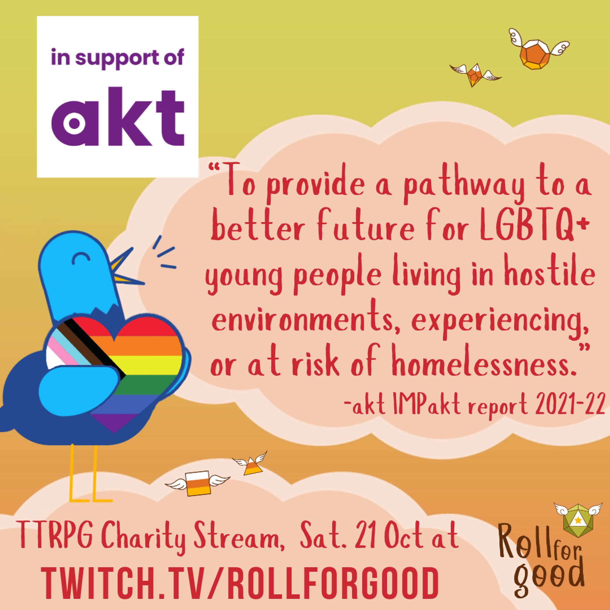 Image of a dusky sky background, peach-colored clouds, candy corn flying dice, and Sir Birbington (our blue bird mascot) hugging a heart with the progress pride flag colors.

Text:
in support of akt
“To provide a pathway to a better future for LGBTQ+ young people living in hostile environments, experiencing, or at risk of homelessness.”
-akt IMPakt report 2021-22

TTRPG Charity Stream, Sat 21 Oct at twitch.tv/rollforgood