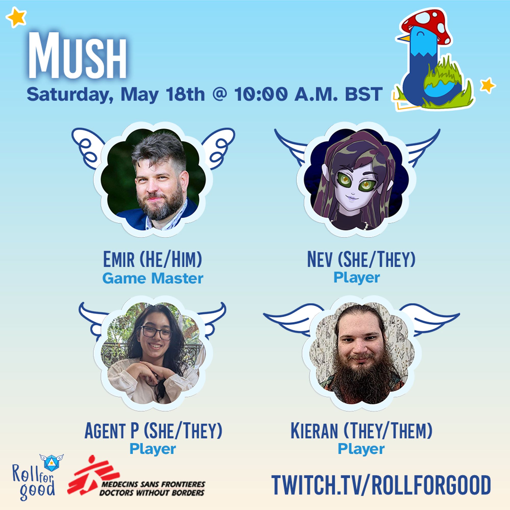 Sky blue background.
A mossy Birbington (our blue bird mascot) wearing a toadstool cap. MUSH. Saturday, May 18th @ 10:00 AM BST
Emir he/him Game MasterNev she/they PlayerAgent P she/they PlayerKieran they/them Player
Roll For Good. MSF. 
Twitch.tv/rollforgood