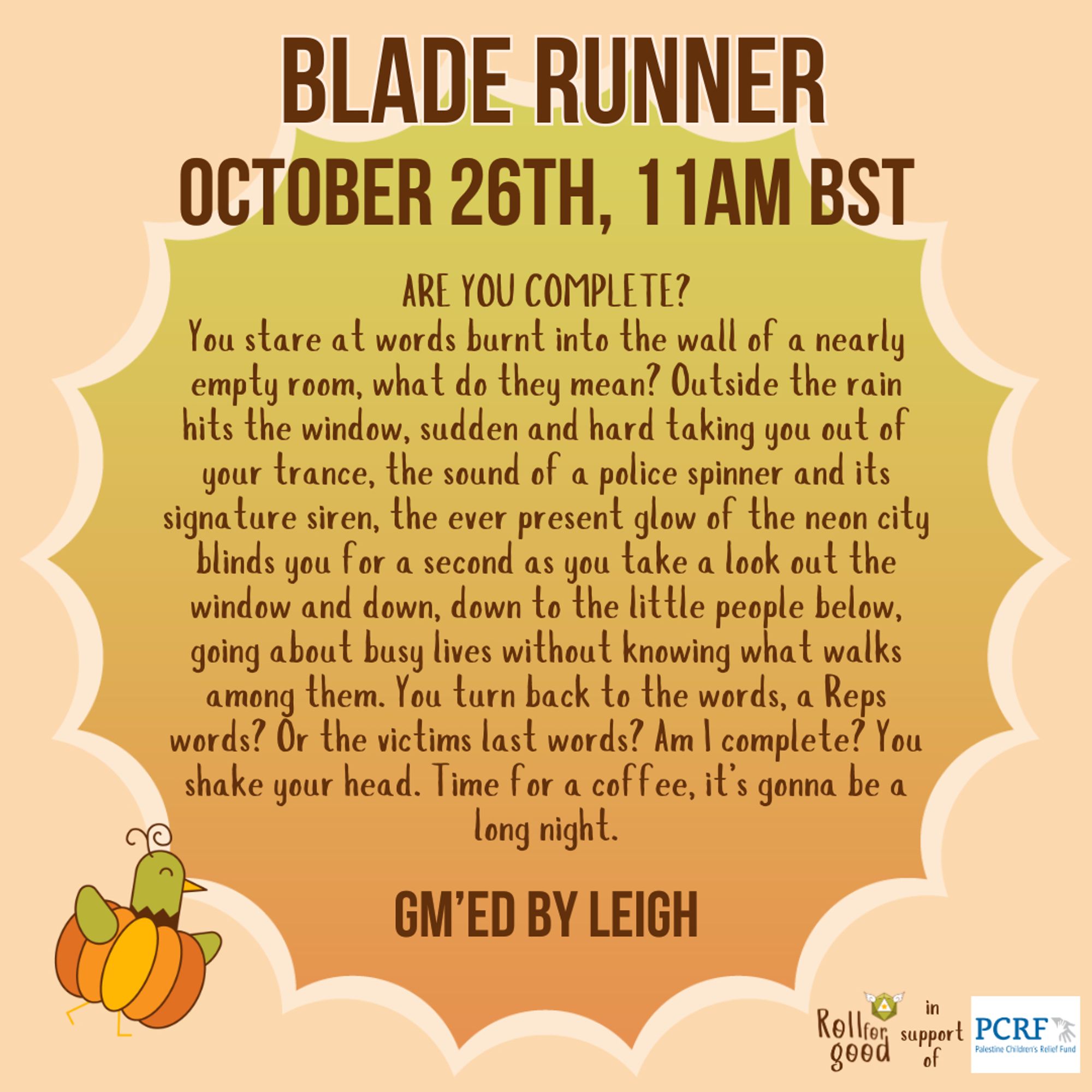 An orange to green gradient background, with a pastel orange cloud around the edges. Text: Blade Runner, October 26th, 11AM BST. In italics: ’ARE YOU COMPLETE?’
You stare at words burnt into the wall of a nearly empty room, what do they mean? Outside the rain hits the window, sudden and hard taking you out of your trance, the sound of a police spinner and its signature siren, the ever present glow of the neon city blinds you for a second as you take a look out the window and down, down to the little people below, going about busy lives without knowing what walks among them. You turn back to the words, a Reps words? Or the victims last words? Am I complete? You shake your head. Time for a coffee, it’s gonna be a long night.’
In regular text at the bottom: GM'ed by Leigh.
Sir Birbington, our bird mascot, graces the bottom right corner wearing a pumpkin costume. The bottom right corner shows our logo, besides it: in support of, followed by the logo of the Palestine Children's Relief Fund