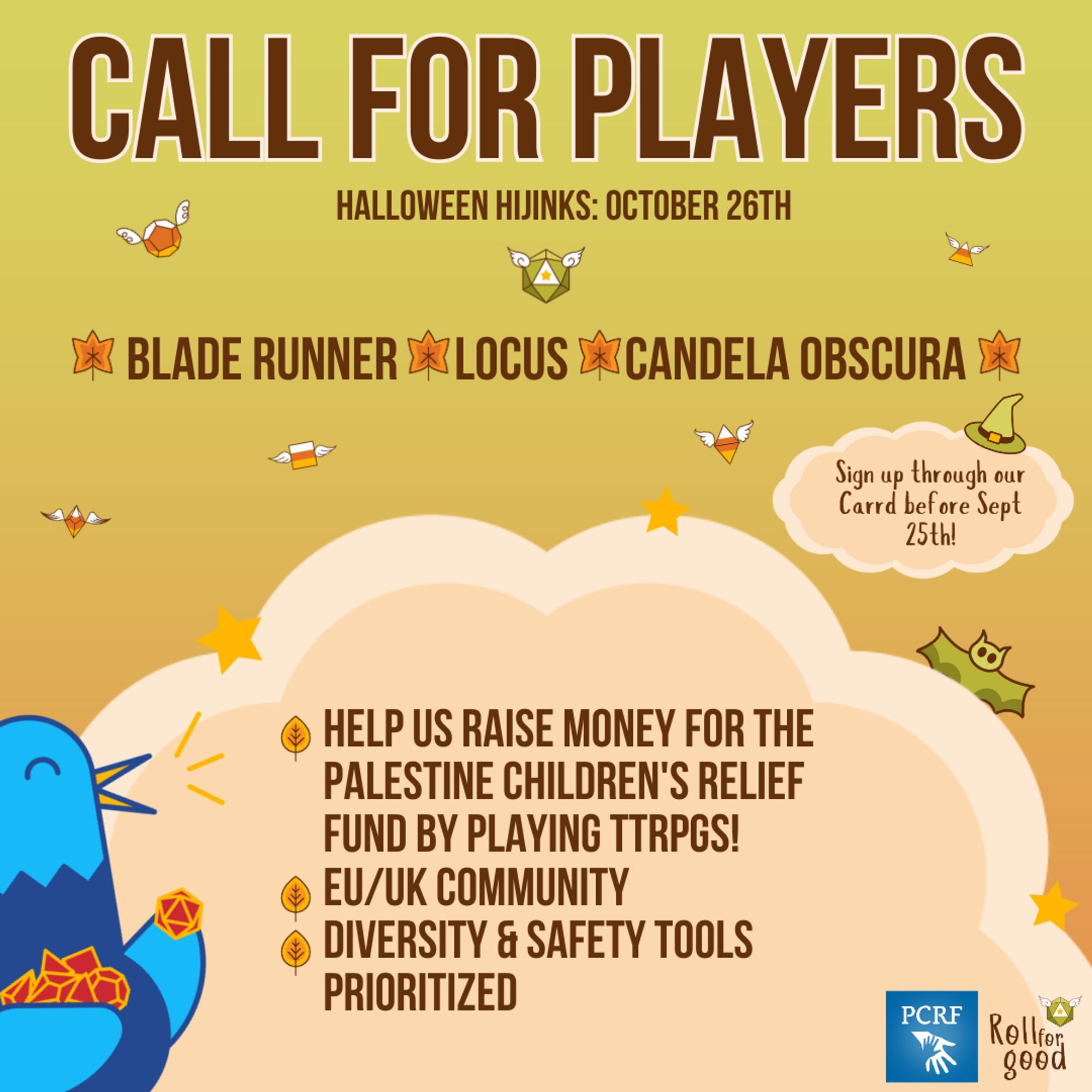 Gradient orange to green background with two orange clouds frame with a green witch hat on top and candy corn dice and sparkles floating around it. Title: Call for Players, Halloween Hijinks October 26th. Text on background: Blade Runner, Locs, Candela Obscura. Text on small orange cloud with a green witch hat: Sign up through our Carrd before Sept 25th! Text on big orange cloud with stars and a little green bat hiding behind it: Help us raise money for the Palestinian Children's Relief Fund by playing ttrpgs! EU/UK Community. Diversity & safety tools prioritized. Icons: Roll For Good (logo), PCRF (logo), Sir Birbington, our blue bird mascot, with his wings filled with red and gold dice. Some dice with wings float near the title in orange hues.