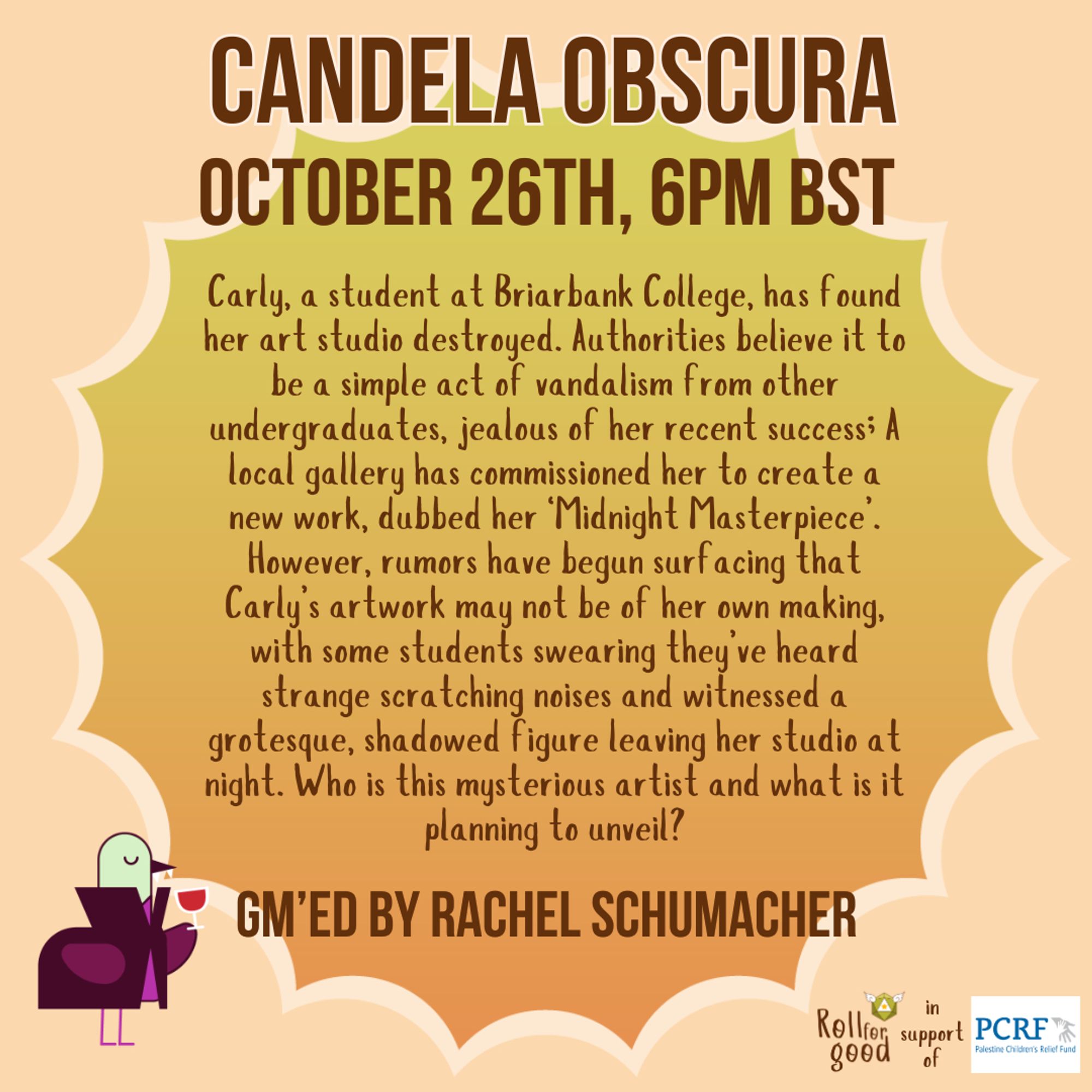 An orange to green gradient background, with a pastel orange cloud around the edges. Text: Candela Obscura, October 26th, 6PM BST. In italics: Carly, a student at Briarbank College, has found her art studio destroyed. Authorities believe it to be a simple act of vandalism from other undergraduates, jealous of her recent success; A local gallery has commissioned her to create a new work, dubbed her ‘Midnight Masterpiece’. However, rumors have begun surfacing that Carly’s artwork may not be of her own making, with some students swearing they’ve heard strange scratching noises and witnessed a grotesque, shadowed figure leaving her studio at night. Who is this mysterious artist and what is it planning to unveil?
In regular text at the bottom: GM'ed by Rachel Schumacher. 
Sir Birbington, our bird mascot, graces the bottom right corner wearing a pumpkin costume. The bottom right corner shows our logo, besides it: in support of, followed by the logo of the Palestine Children's Relief Fund