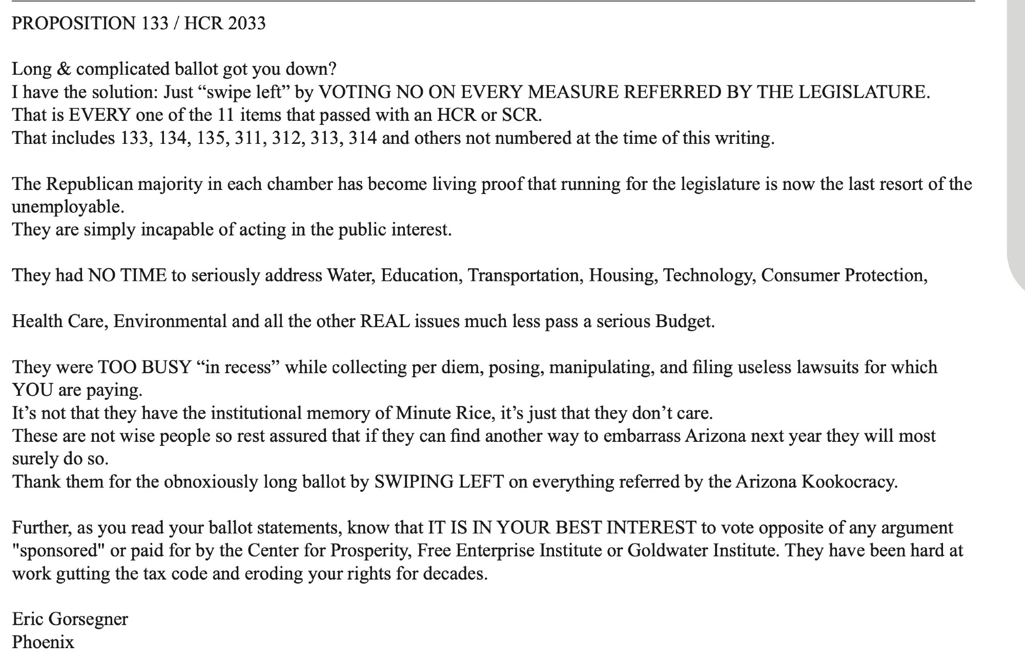 Response to Proposition 133 from a voter:
"PROPOSITION 133 / HCR 2033
Long & complicated ballot got you down?
I have the solution: Just "swipe left" by VOTING NO ON EVERY MEASURE REFERRED BY THE LEGISLATURE.
That is EVERY one of the 11 items that passed with an HCR or SCR.
That includes 133, 134, 135, 311, 312, 313, 314 and others not numbered at the time of this writing.
The Republican majority in each chamber has become living proof that running for the legislature is now the last resort of the unemployable.
They are simply incapable of acting in the public interest.
They had NO TIME to seriously address Water, Education, Transportation, Housing, Technology, Consumer Protection, Health Care, Environmental and all the other REAL issues much less pass a serious Budget.
They were TOO BUSY "in recess" while collecting per diem, posing, manipulating, and filing useless lawsuits for which YOU are paying.
It's not that they have the institutional memory of Minute Rice, it's just that they d