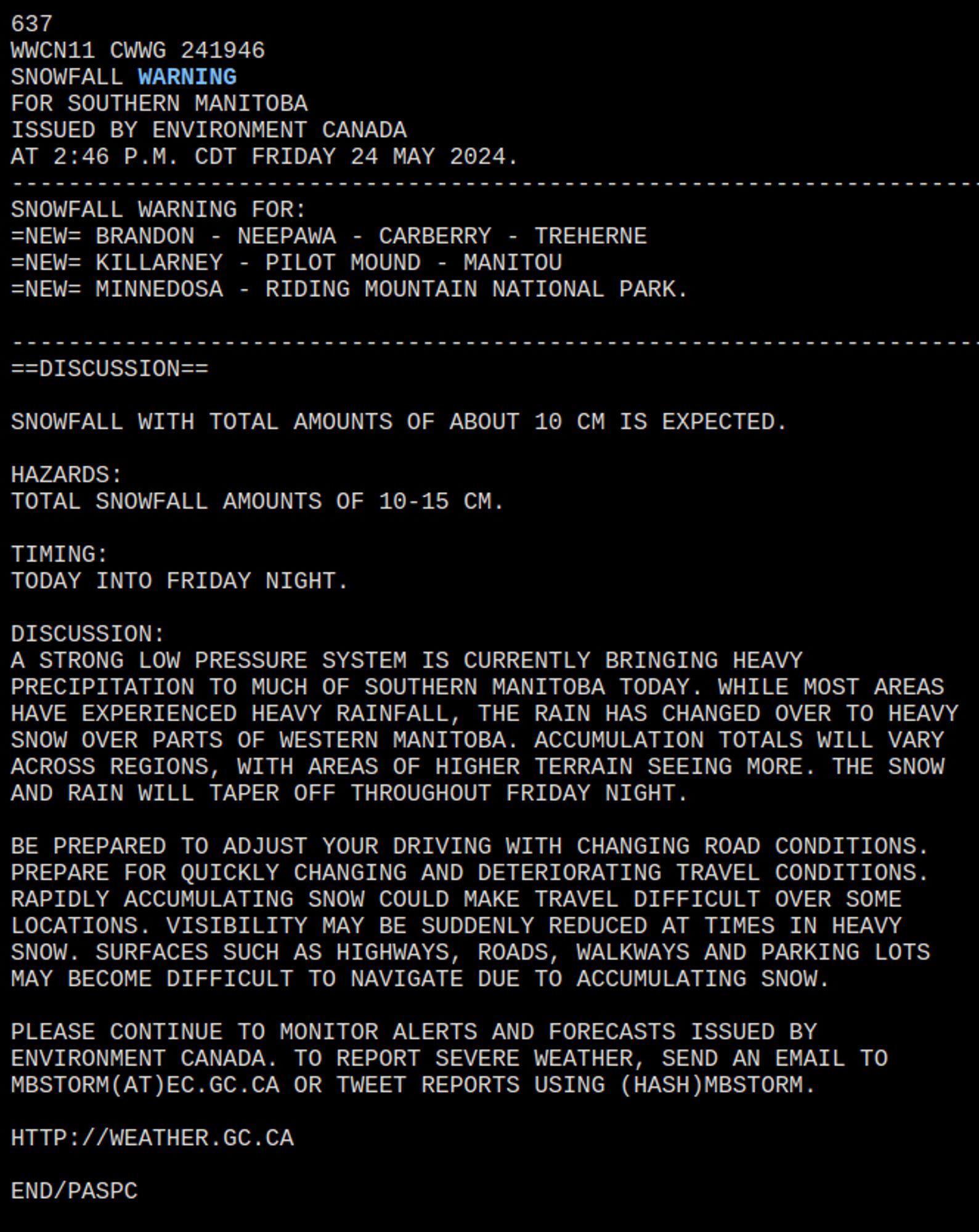 A STRONG LOW PRESSURE SYSTEM IS CURRENTLY BRINGING HEAVY   
PRECIPITATION TO MUCH OF SOUTHERN MANITOBA TODAY. WHILE MOST AREAS   
HAVE EXPERIENCED HEAVY RAINFALL, THE RAIN HAS CHANGED OVER TO HEAVY   
SNOW OVER PARTS OF WESTERN MANITOBA. ACCUMULATION TOTALS WILL VARY   
ACROSS REGIONS, WITH AREAS OF HIGHER TERRAIN SEEING MORE. THE SNOW   
AND RAIN WILL TAPER OFF THROUGHOUT FRIDAY NIGHT.  
  
BE PREPARED TO ADJUST YOUR DRIVING WITH CHANGING ROAD CONDITIONS.   
PREPARE FOR QUICKLY CHANGING AND DETERIORATING TRAVEL CONDITIONS.   
RAPIDLY ACCUMULATING SNOW COULD MAKE TRAVEL DIFFICULT OVER SOME   
LOCATIONS. VISIBILITY MAY BE SUDDENLY REDUCED AT TIMES IN HEAVY   
SNOW. SURFACES SUCH AS HIGHWAYS, ROADS, WALKWAYS AND PARKING LOTS   
MAY BECOME DIFFICULT TO NAVIGATE DUE TO ACCUMULATING SNOW.   
  
PLEASE CONTINUE TO MONITOR ALERTS AND FORECASTS ISSUED BY   
ENVIRONMENT CANADA. TO REPORT SEVERE WEATHER, SEND AN EMAIL TO   
MBSTORM(AT)EC.GC.CA OR TWEET REPORTS USING (HASH)MBSTORM.