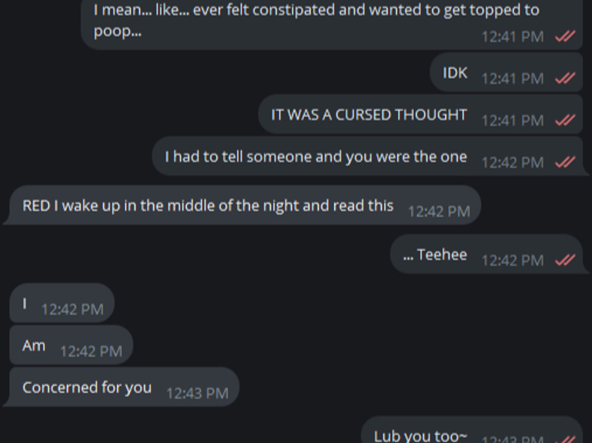 R: I mean... Like... Ever felt constipated and wanted to get topped to poop...? R: IDK, it was a cursed though and I had to tell someone... You were the one. F: RED I wake up in the middle of the night and read this R: Teehee F: I... Am... Concerned for you. R: Lub you too~