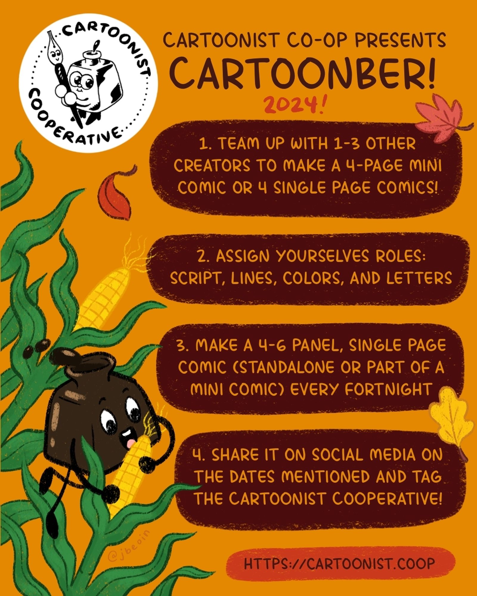 A colorful graphic announcing the Cartoonist Cooperative's art challenge called Cartoonber. The illustration shows the Co-op's mascot Inkling (an inkpot) playing in a corn field as autumn leaves fall around them. The Co-op logo is next to and above text that reads, "Cartoonist Cooperative presents Cartoonber! 2024! Step one: Team up with one to three other creators to make a four-page mini comic or four single page comics! Step two: Assign yourselves roles: script, lines, colors, and letters. Step three: Make a four to six panel, single page comic (standalone or part of a mini comic) every fortnight. Step four: Share it on social media on the dates mentioned and tag the Cartoonist Cooperative!" Underneath this text is the Co-op's website: https://cartoonist.coop