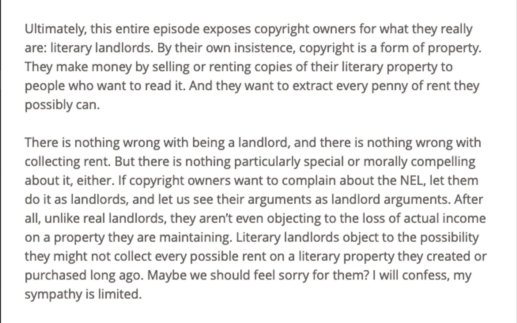 Excerpt from Brian Frye's 2020 article, "Libraries Are Not Crimes".
"Ultimately, this entire episode exposes copyright owners for what they really are: literary landlords. By their own insistence, copyright is a form of property. They make money by selling or renting copies of their literary property to people who want to read it. And they want to extract every penny of rent they possibly can.

There is nothing wrong with being a landlord, and there is nothing wrong with collecting rent. But there is nothing particularly special or morally compelling about it, either. If copyright owners want to complain about the NEL, let them do it as landlords, and let us see their arguments as landlord arguments. After all, unlike real landlords, they aren’t even objecting to the loss of actual income on a property they are maintaining. Literary landlords object to the possibility they might not collect every possible rent on a literary property they created or purchased long ago. ..."