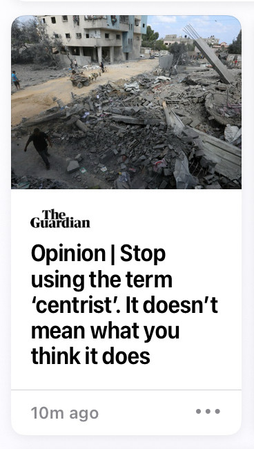 screenshot of an article from News app

Opinion: Stop using the term ‘centrist’. It doesn’t mean what you think it does.  

Preview photo is of an indiscernible location, the subject is bombed out rubble next to another building, a person walking nearby gives reference of scale.