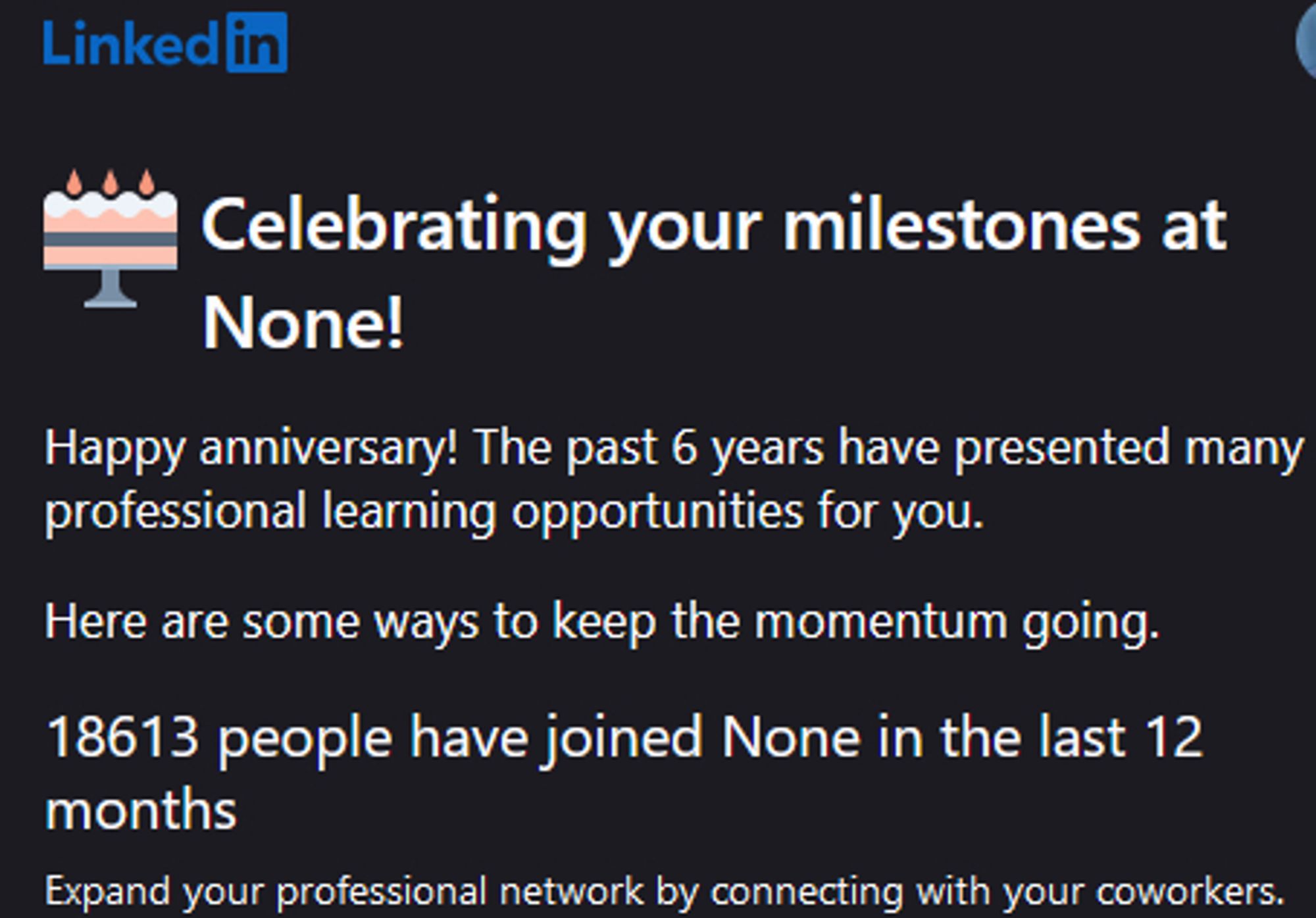 Part of email from LinkedIn. Reads:
Celebrating your milestones at None!
Happy anniversary! The past 6 years have presented many professional learning opportunities for you.
Here are some ways to keep the momentum going.
18613 people have joined None in the last 12 months
Expand your professional network by connecting with your coworkers.