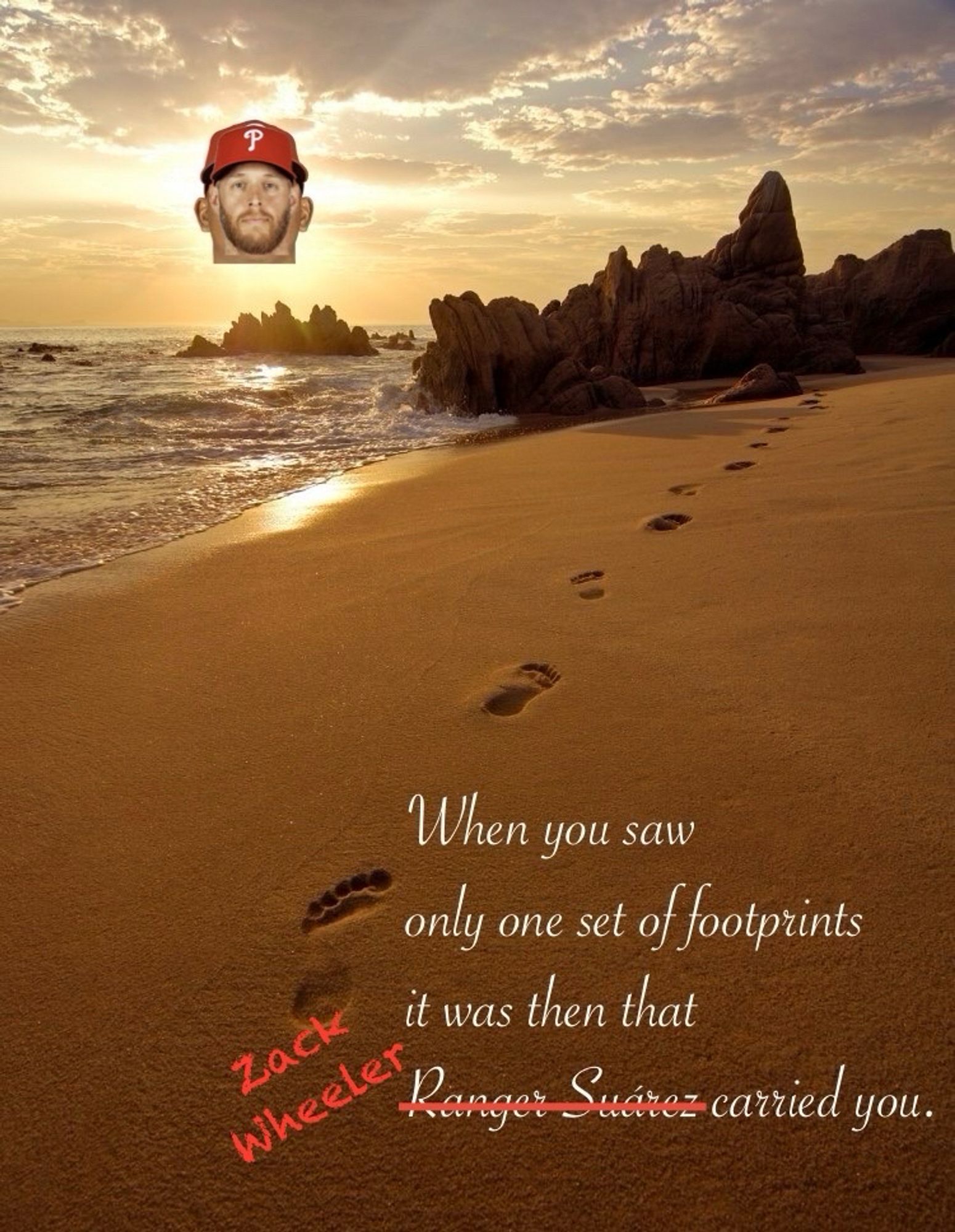 scene of the sun shining on a beach with one set of footprints. text reads:

When you saw
only one set of footprints
it was then that
Ranger Suarez carried you.

but “ranger suarez” has been crossed out and replaced with zack wheeler and the sun, which had been replaced with ranger’s face with zack wheeler’s