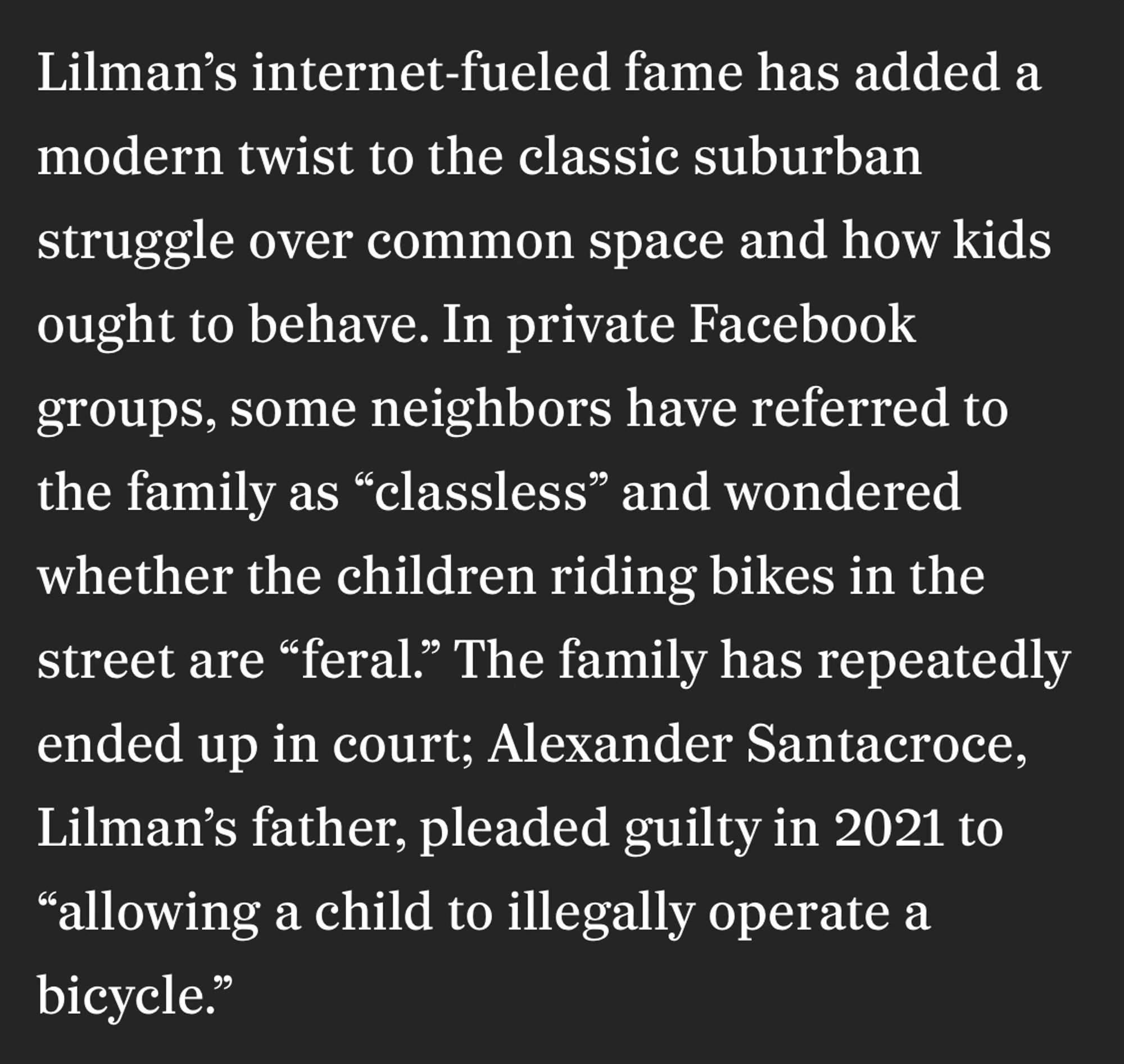 Lilman's internet-fueled fame has added a modern twist to the classic suburban struggle over common space and how kids ought to behave. In private Facebook groups, some neighbors have referred to the family as "classless" and wondered whether the children riding bikes in the street are "feral." The family has repeatedly
ended up in court; Alexander Santacroce, Lilman's father, pleaded guilty in 2021 to
"allowing a child to illegally operate a bicycle."