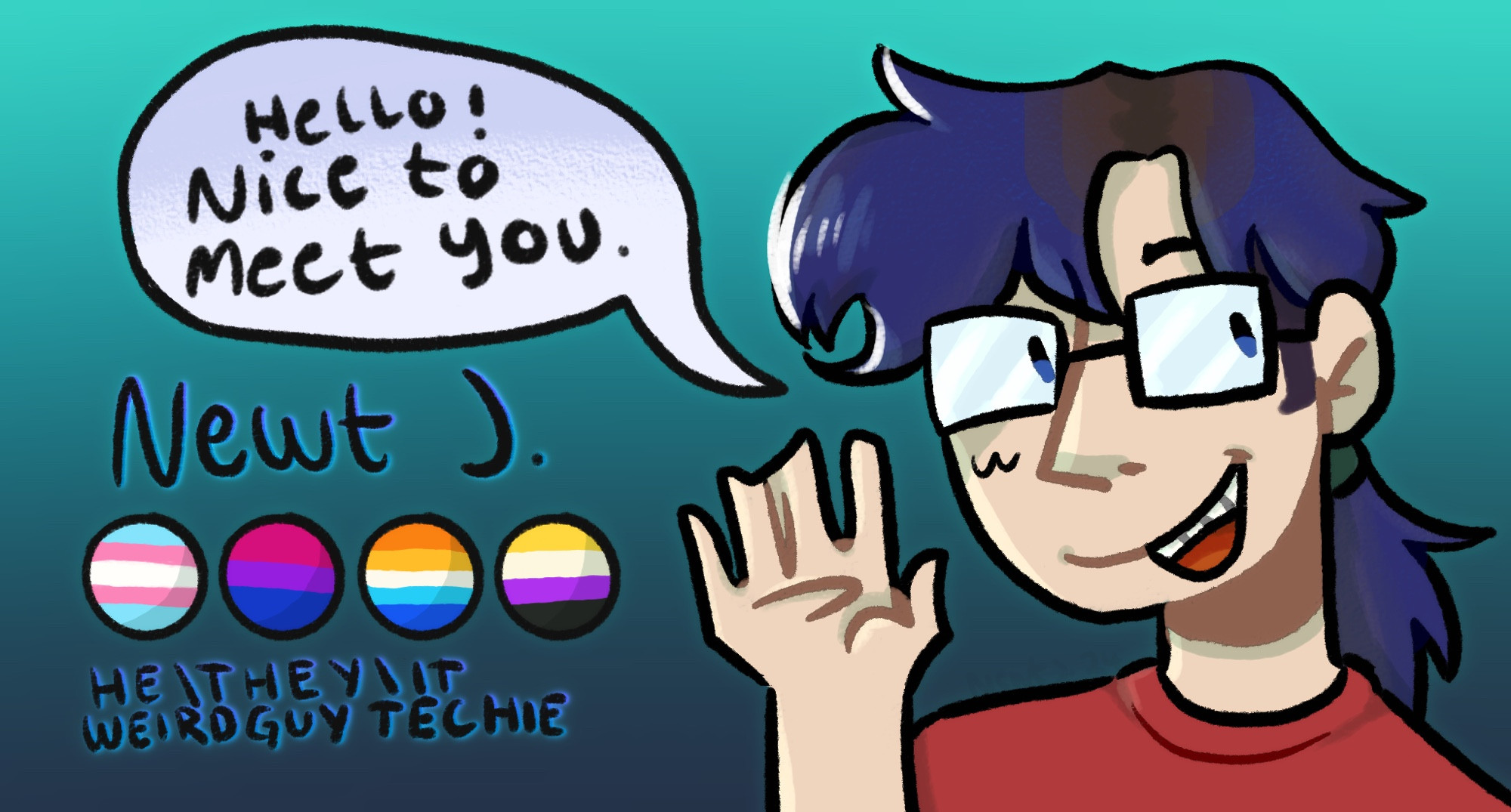 Illustrated banner featuring a bust of Newton J.’s representation of himself. He has faded blue hair, which turns brown at the roots. His hair is tied in a loose ponytail, which hangs behind his shoulders. He is wearing a red t shirt & glasses, smiling and waving at the camera. To the side of him, there’s a speech bubble that says “Hello! Nice to meet you.” Below this, there is the text “Newt J.”, four pride flags (trans, bisexual, aroace, non-binary) and the text “He/they/it” “Weirdguy techie”., stylised in capital letters. The background is a teal gradient.