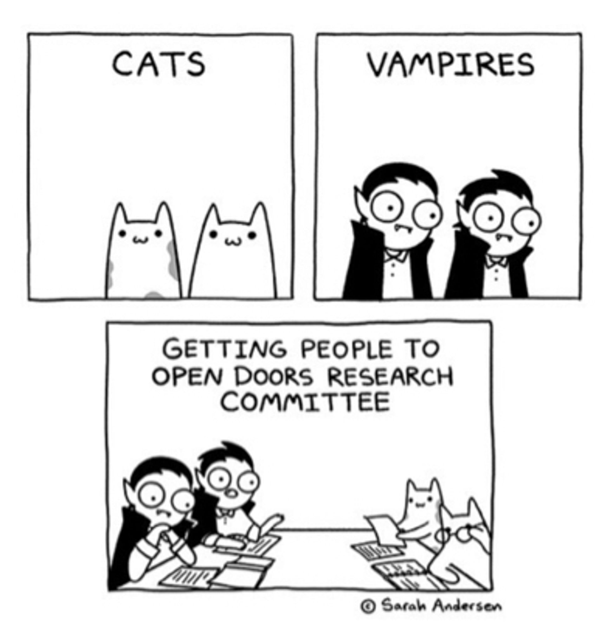 Three panel comic by Sarah Andersen in black and white. The first shows two cats and is captioned, “cats.” The second shows two vampires and is captioned, “vampires.” In the third, the cats and vampires sit at a table, notes in front of them, one of the cats is wearing glasses. The caption reads, “Getting people to open doors research committee.”