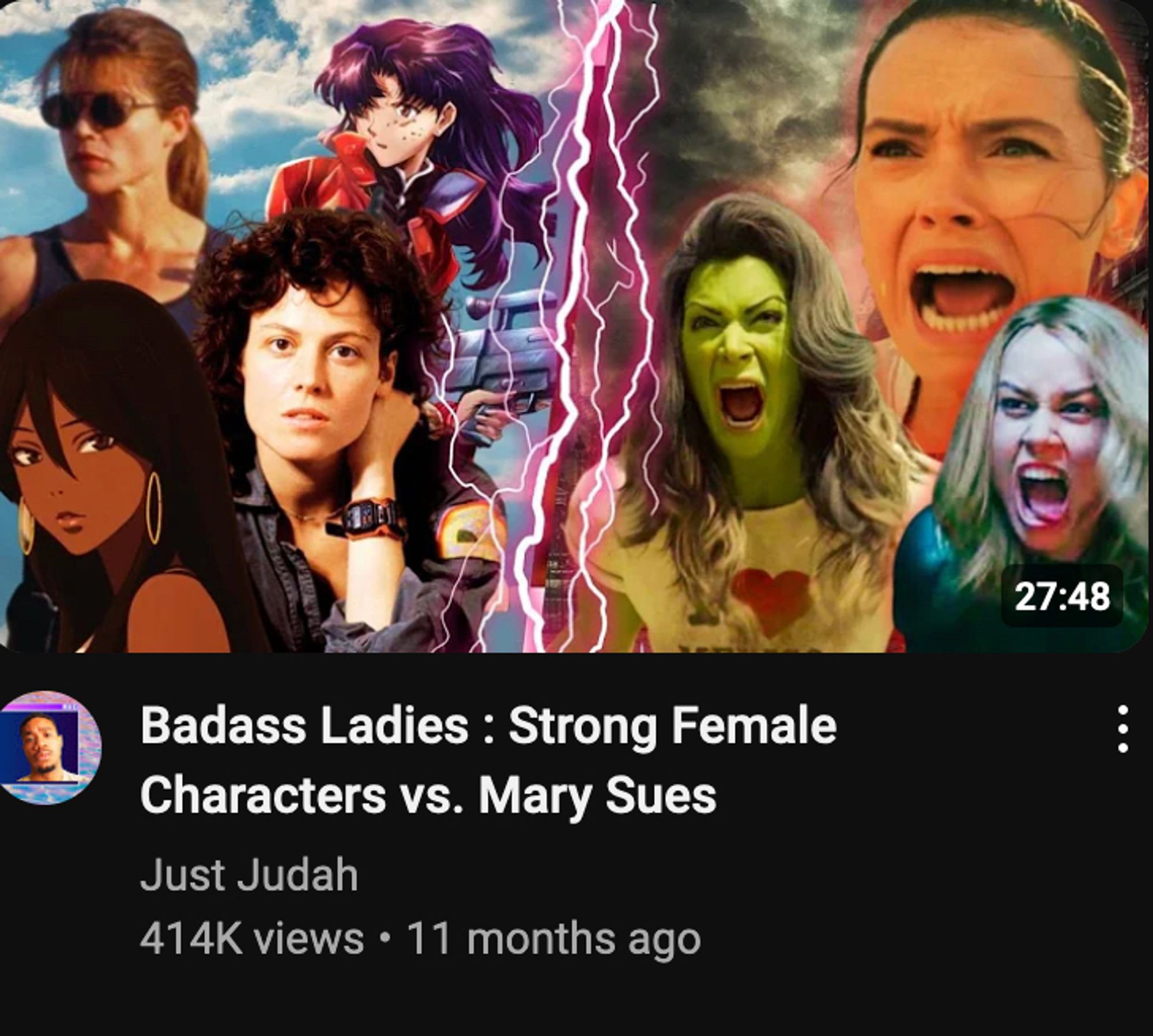 A Youtube video by Just Judah titled "Badass Ladies: Strong Female Characters vs. Mary Sues"

On the thumbnail is an image with a bolt of red lightning down the middle.

To the left of it there are pictures of Misato Katsuragi from Neon Genesis Evangelion, Sarah Connor from Terminator, Ellen Ripley from Alien and Michiko Malandro from Michiko to Hatchin against a blue sky with white clouds.  They look aloof and pretty.

To the left are Rey Skywalker from Star Wars, Jennifer Walters from She-Hulk: Attorney at Law and Carol Danvers from Captain Marvel against a dark cloudy sky . They are doing the same "angry woman" face as every woman on every anti-sjw video thumbnail every year since at least 2016