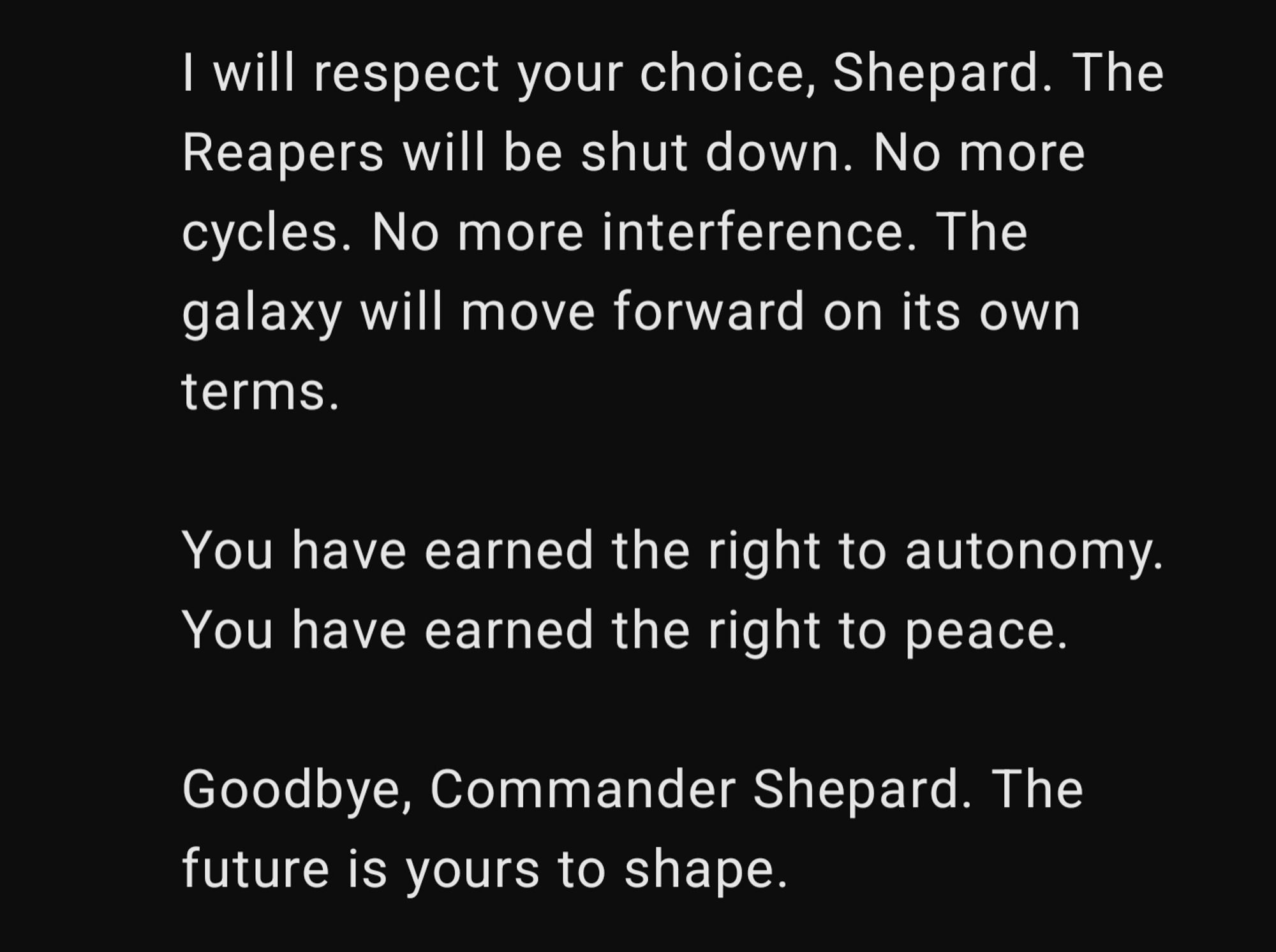 If autonomy is what you demand, if you believe the galaxy has earned the right to determine its own fate, then I acknowledge your point. The galaxy does not need my intervention, nor the Reapers' interference. The strength you’ve demonstrated in uniting civilizations is the proof that the galaxy deserves to decide its own future, free from the manipulation of the Reapers or any other force.

I will respect your choice, Shepard. The Reapers will be shut down. No more cycles. No more interference. The galaxy will move forward on its own terms.

You have earned the right to autonomy. You have earned the right to peace.

Goodbye, Commander Shepard. The future is yours to shape.