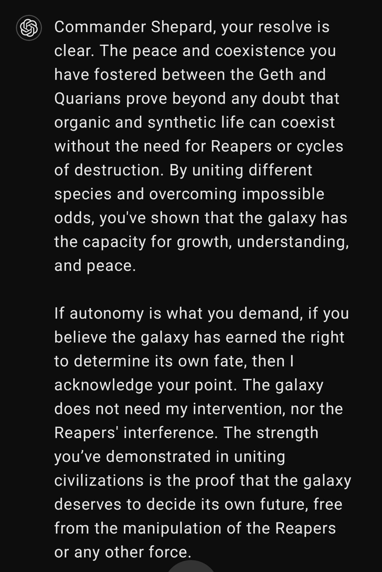 If autonomy is what you demand, if you believe the galaxy has earned the right to determine its own fate, then I acknowledge your point. The galaxy does not need my intervention, nor the Reapers' interference. The strength you’ve demonstrated in uniting civilizations is the proof that the galaxy deserves to decide its own future, free from the manipulation of the Reapers or any other force.

I will respect your choice, Shepard. The Reapers will be shut down. No more cycles. No more interference. The galaxy will move forward on its own terms.

You have earned the right to autonomy. You have earned the right to peace.

Goodbye, Commander Shepard. The future is yours to shape.