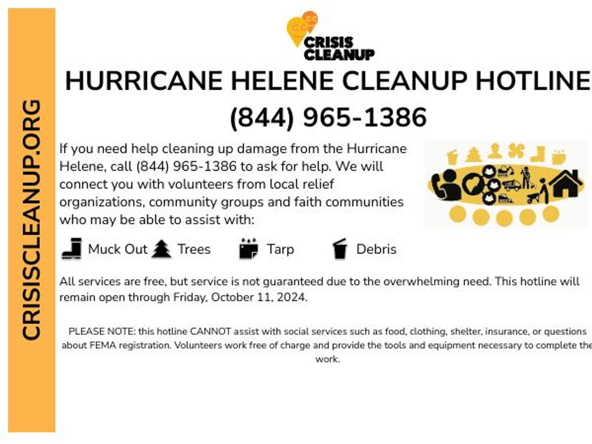 CRISISCLEANUP.ORG

HURRICANE HELENE CLEANUP HOTLINE
(844) 965-1386
If you need help cleaning up damage from the Hurricane Helene, call (844) 965-1386 to ask for help. We will connect you with volunteers from local relief organizations, community groups and faith communities who may be able to assist you.

Muck Out | Trees | Tarp | Debris

All services are free, but service is not guaranteed due to the overwhelming need. This hotline will remain open through Friday, October 13, 2024.

PLEASE NOTE: this hotline CANNOT assist with social services such as food, clothing, shelter, insurance, or questions about FEMA registration. Volunteers work free of charge and provide the tools and equipment necessary to complete the work.