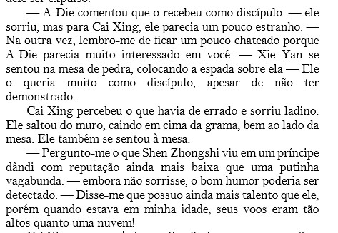 — A-Die comentou que o recebeu como discípulo. — ele sorriu, mas para Cai Xing, ele parecia um pouco estranho. — Na outra vez, lembro-me de ficar um pouco chateado porque A-Die parecia muito interessado em você. — Xie Yan se sentou na mesa de pedra, colocando a espada sobre ela — Ele o queria muito como discípulo, apesar de não ter demonstrado.
Cai Xing percebeu o que havia de errado e sorriu ladino. Ele saltou do muro, caindo em cima da grama, bem ao lado da mesa. Ele também se sentou à mesa.
— Pergunto-me o que Shen Zhongshi viu em um príncipe dândi com reputação ainda mais baixa que uma putinha vagabunda. — embora não sorrisse, o bom humor poderia ser detectado. — Disse-me que possuo ainda mais talento que ele, porém quando estava em minha idade, seus voos eram tão altos quanto uma nuvem!