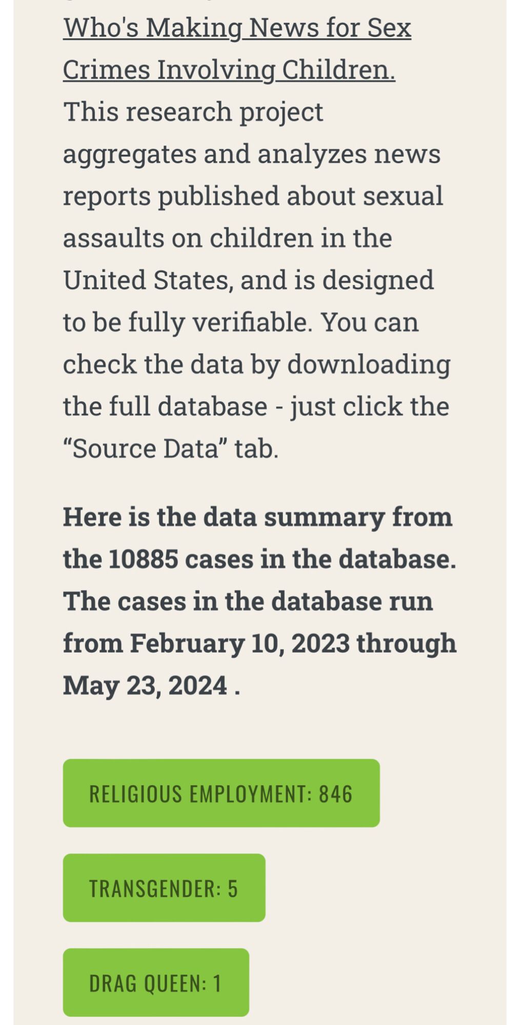 Who's Making News for Sex Crimes Involving Children. This research project aggregates and analyzes news reports published about sexual assaults on children in the United States, and is designed to be fully verifiable. You can check the data by downloading the full database - just click the “Source Data” tab.

Here is the data summary from the 10885 cases in the database. The cases in the database run from February 10, 2023 through May 23, 2024 .

RELIGIOUS EMPLOYMENT: 846 TRANSGENDER: 5 DRAG QUEEN: 1