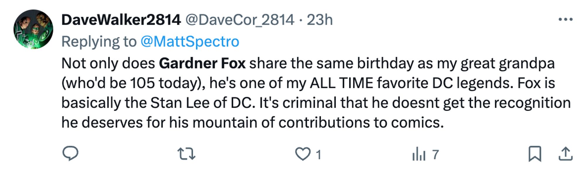 DaveWalker2814 (@DaveCor_2814) Replying to @MattSpectro "Not only does Gardner Fox share the same birthday as my great grandpa (Who'd be 105 today), he's one of my ALL TIME favorite DC legends. Fox is basically the Stan Lee of DC. It's criminal that he doesnt get the recognition he deserves for his mountain of contributions to comics."