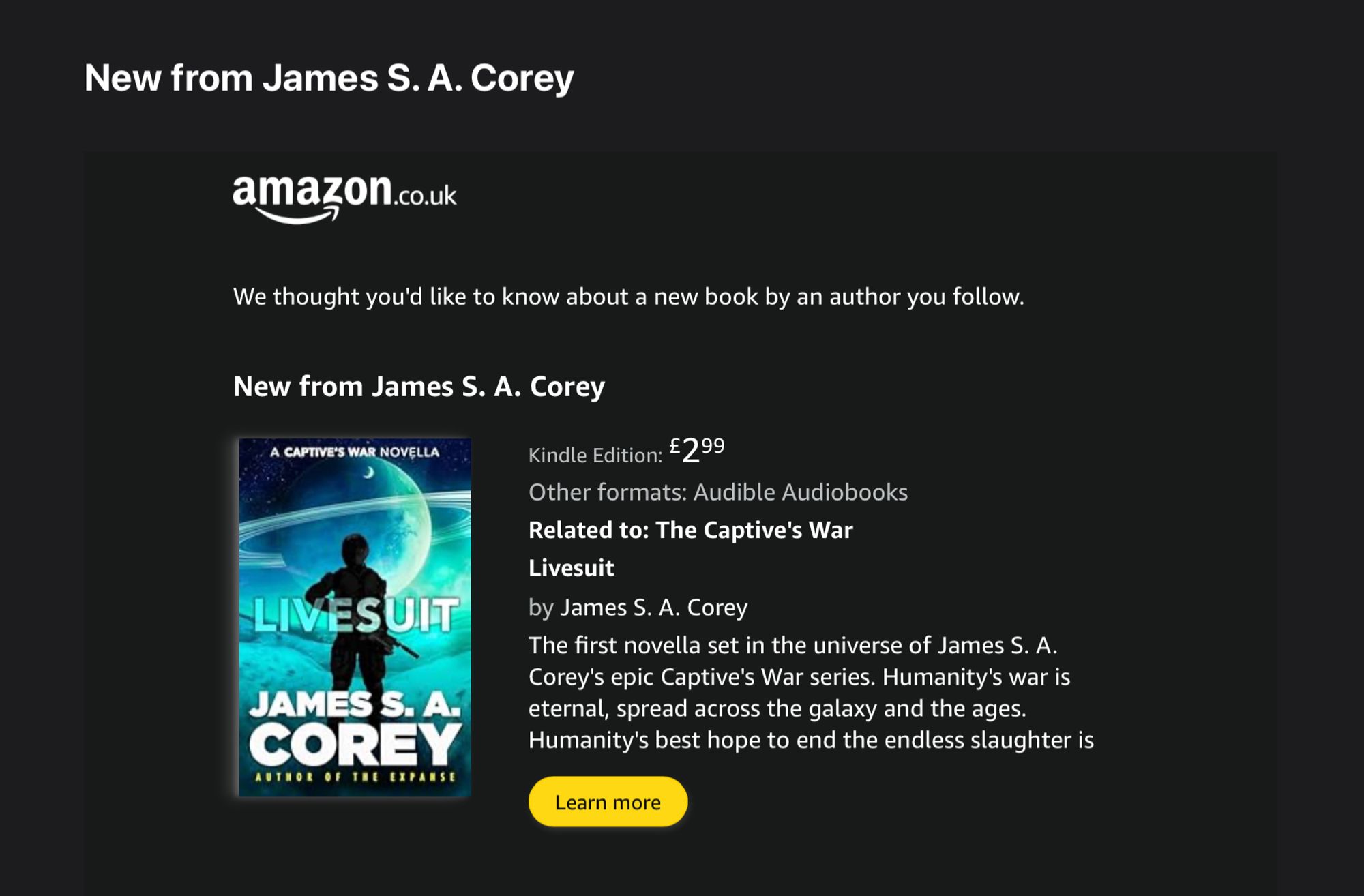 We thought you'd like to know about a new book by an author you follow.
New from James S. A. Corey

Kindle Edition: £299
Other formats: Audible Audiobooks
Related to: The Captive's War
Livesuit
by James S. A. Corey
The first novella set in the universe of James S. A. Corey's epic Captive's War series. Humanity's war is eternal, spread across the galaxy and the ages. Humanity's best hope to end the endless slaughter is the Livesuit forces. Soldiers meld their bodies to the bleeding edge technology, becoming something more than human for the duration of a war that might never end....
Learn more