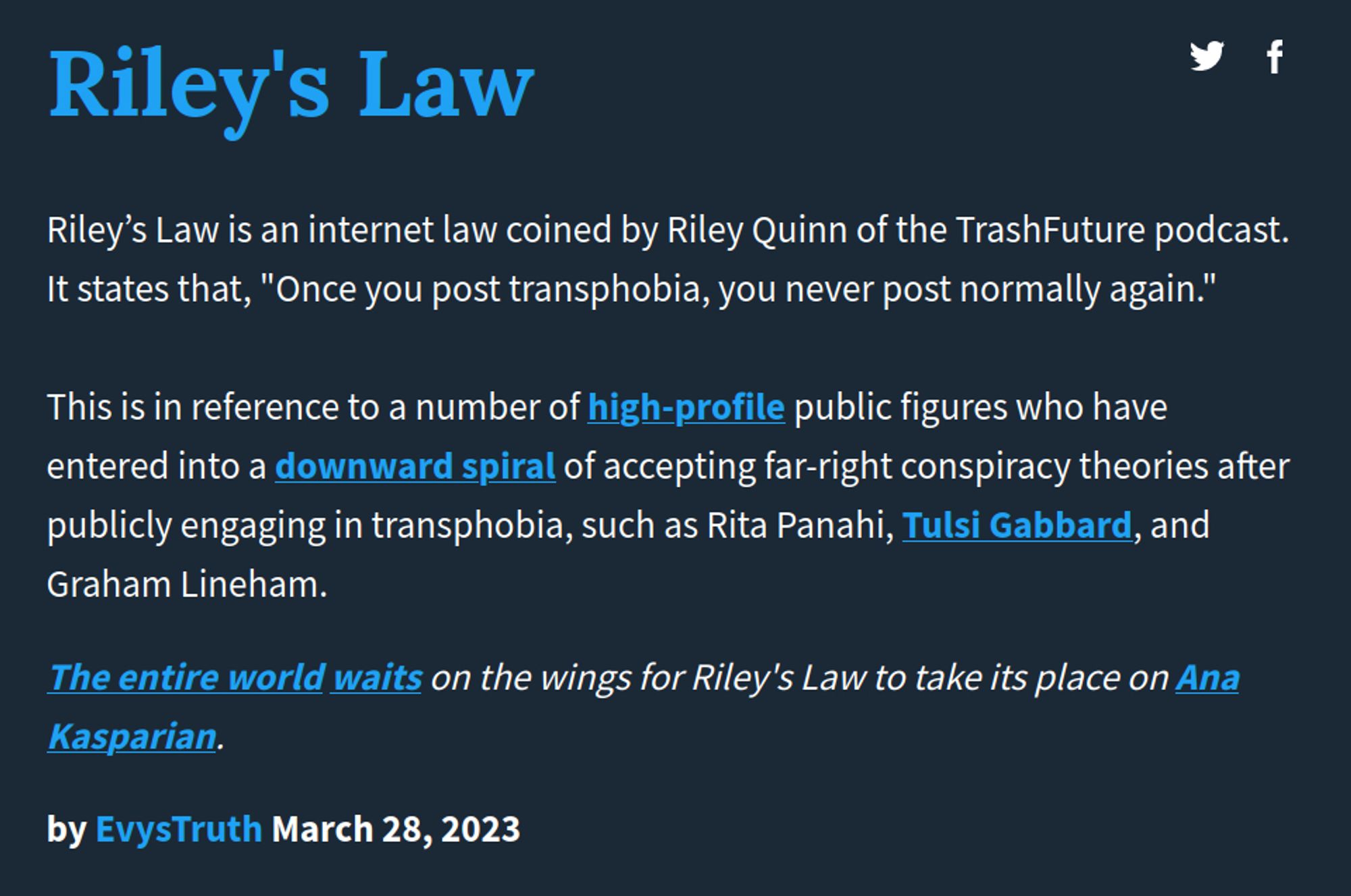 The definition of "Riley's Law", which reads:

"Riley’s Law is an internet law coined by Riley Quinn of the TrashFuture podcast. It states that, "Once you post transphobia, you never post normally again."

This is in reference to a number of high-profile public figures who have entered into a downward spiral of accepting far-right conspiracy theories after publicly engaging in transphobia, such as Rita Panahi, Tulsi Gabbard, and Graham Lineham."