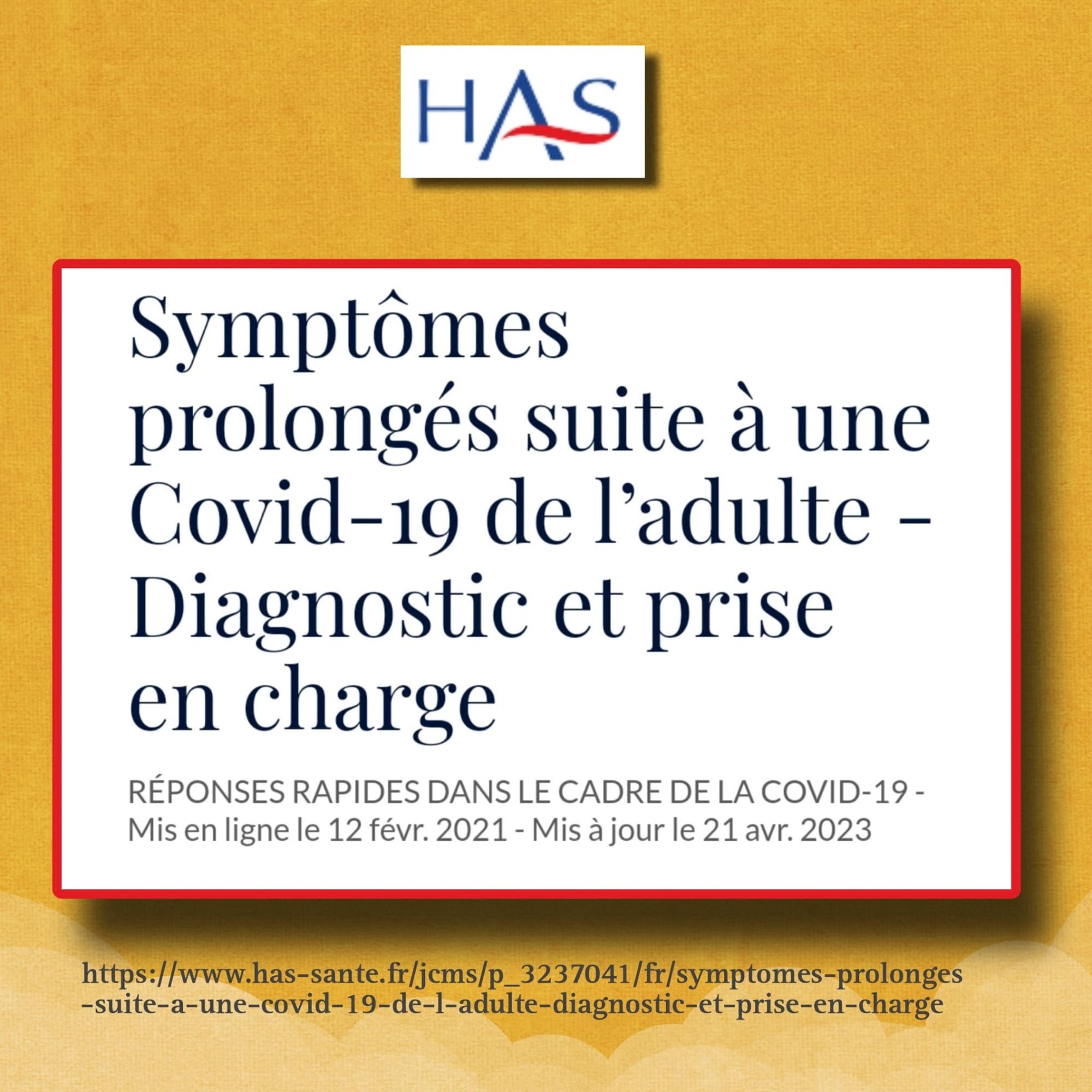 HAS
Symptômes
prolongés suite à une Covid-19 de l'adulte - Diagnostic et prise en charge
RÉPONSES RAPIDES DANS LE CADRE DE LA COVID-19 -
Mis en ligne le 12 févr. 2021 - Mis à jour le 21 avr. 2023
https://www.has-sante.fr/jcms/p_3237041/fr/symptomes-prolonges
-suite-a-une-covid-19-de-l-adulte-diagnostic-et-prise-en-charge