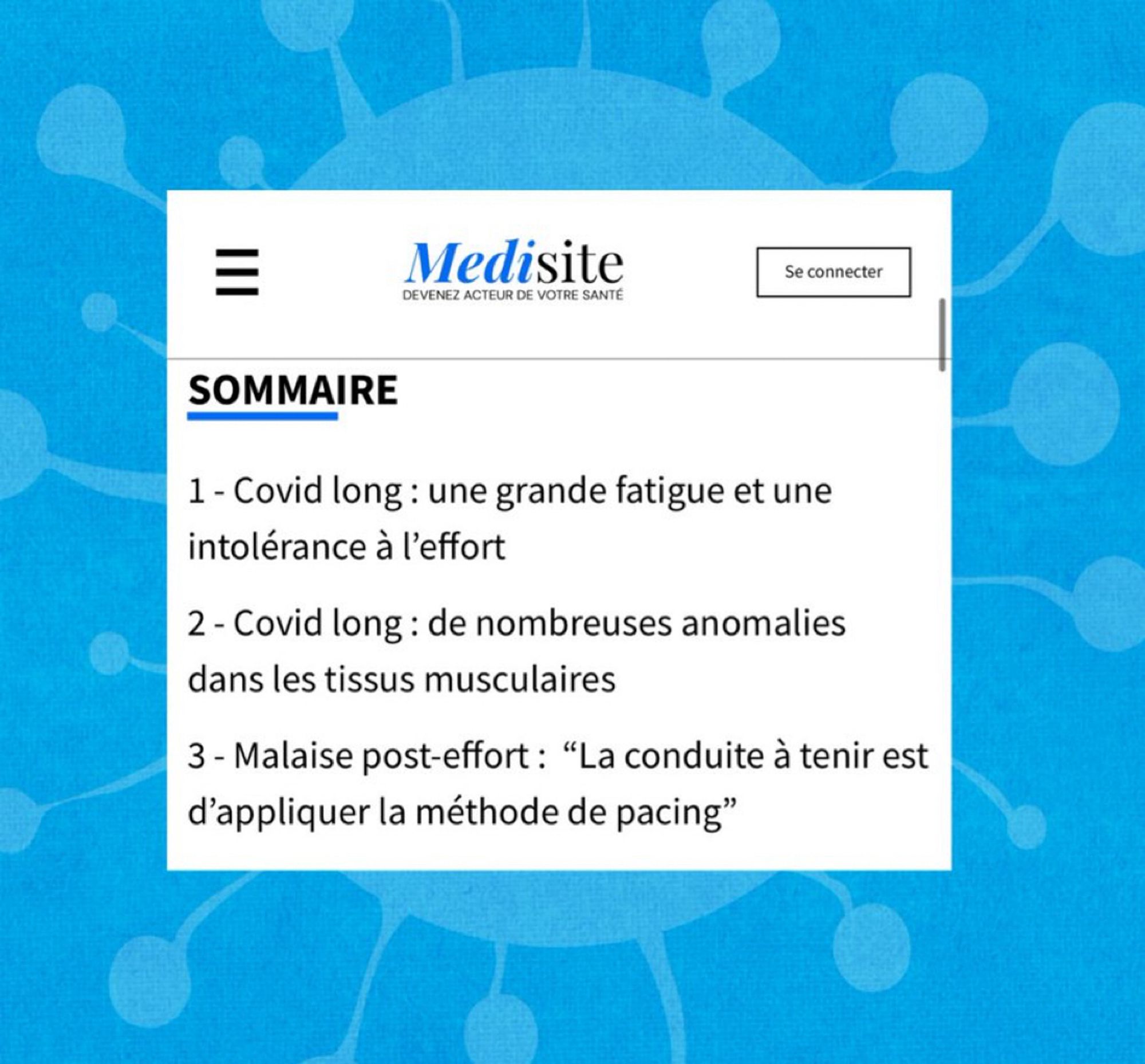 Medisite
DEVENEZ ACTEUR DE VOTRE SANTÉ
Se connecter
SOMMAIRE
1 - Covid long : une grande fatigue et une intolérance à l'effort
2 - Covid long : de nombreuses anomalies dans les tissus musculaires
3 - Malaise post-effort: "La conduite à tenir est d'appliquer la méthode de pacing"