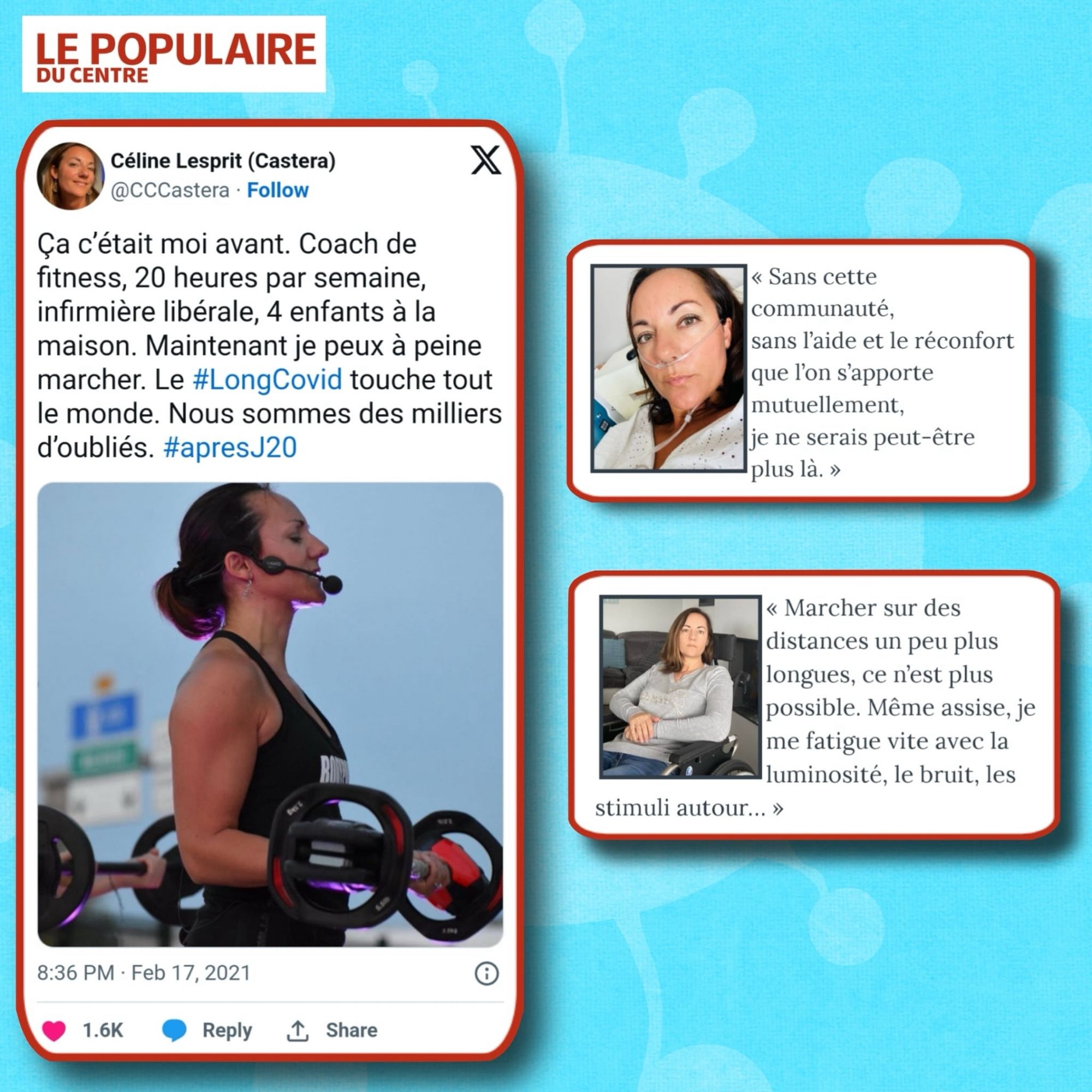 Tweet de Céline : "Ça c'était moi avant. Coach de fitness, 20 heures par semaine, infirmière libérale, 4 enfants à la maison. Maintenant je peux à peine marcher. Le #LongCovid touche tout le monde. Nous sommes des milliers d'oubliés. #apresJ20" avec photo d'elle portant une barre de musculation 
Photo de Céline avec lunettes à oxygène : "Sans cette communauté, sans l'aide et le réconfort que l'on s'apporte mutuellement, je ne serais peut-être plus là."
Photo de Céline en fauteuil roulant : "Marcher sur des distances un peu plus longues, ce n'est plus possible. Même assise, je me fatigue vite avec la luminosité, le bruit, les
stimuli autour..."