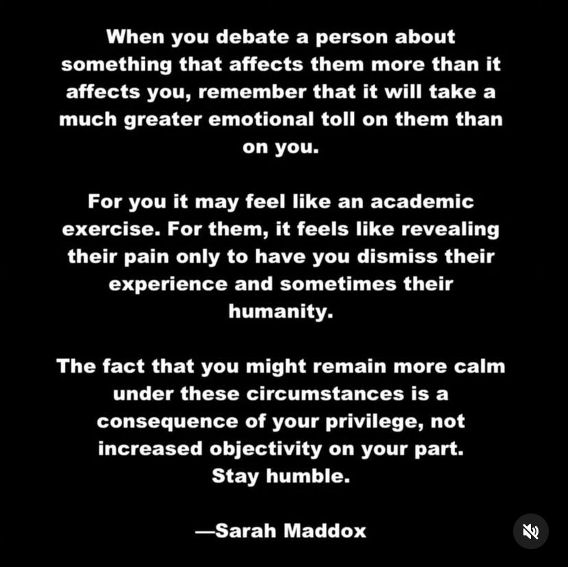 When you debate a person about something that affects them more than it affects you, remember that it will take a much greater emotional toll on them than on you.
For you it may feel like an academic exercise. For them, it feels like revealing their pain only to have you dismiss their experience and sometimes their humanity.
The fact that you might remain more calm under these circumstances is a consequence of your privilege, not increased objectivity on your part.
Stay humble.
-Sarah Maddox