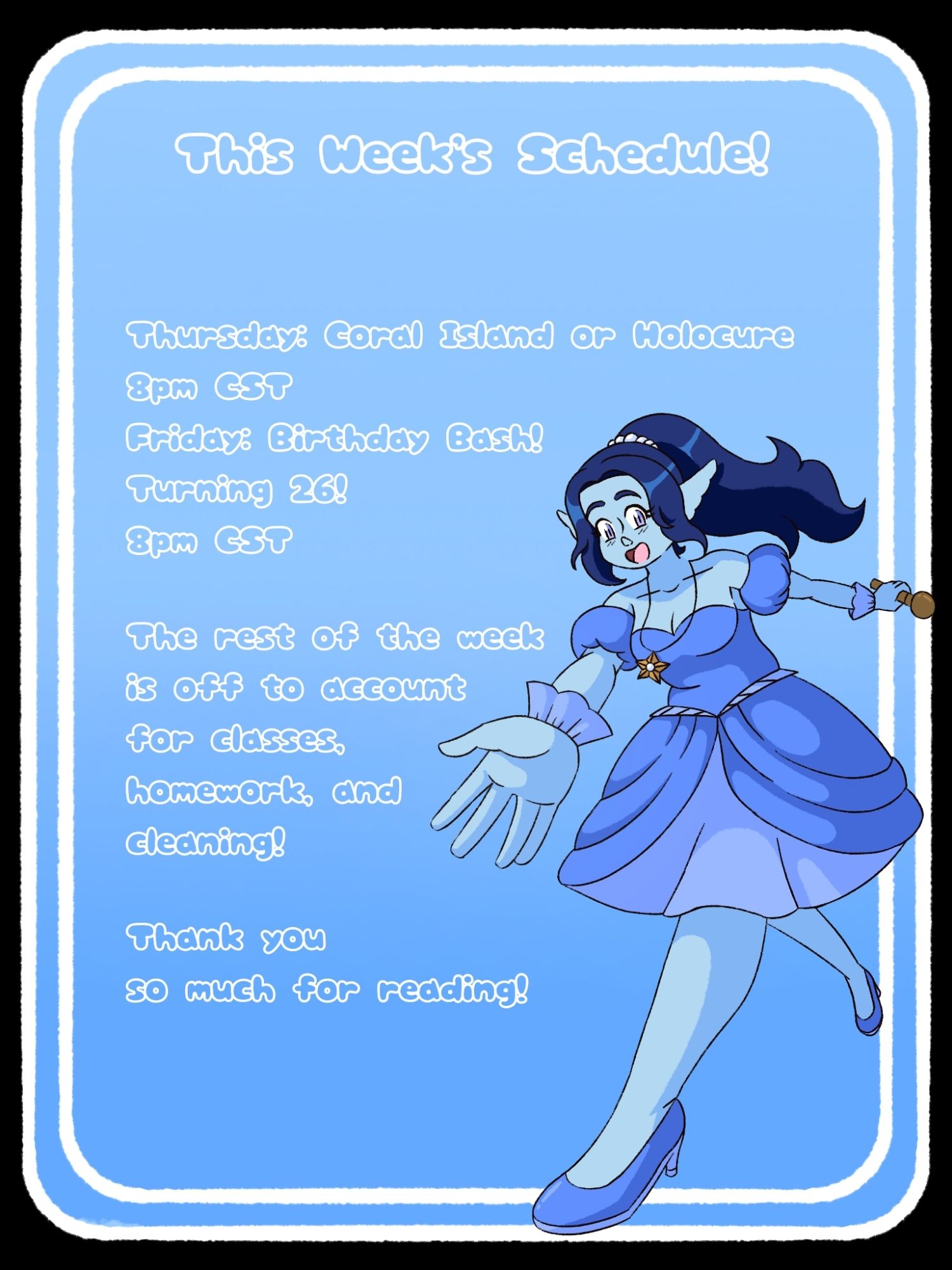 Weekly schedule. A blue background with white trim. A blue skinned idol outstretching her hand. She is wearing a purple dress with heels to match. 

Text reads "This Week's Schedule! Thursday: Coral Island or Holocure
8pm CST
Friday: Birthday Bash! Turning 26! 
8pm CST

The rest of the week is off to account for classes, homework, and
cleaning!

Thank you so much for reading!"