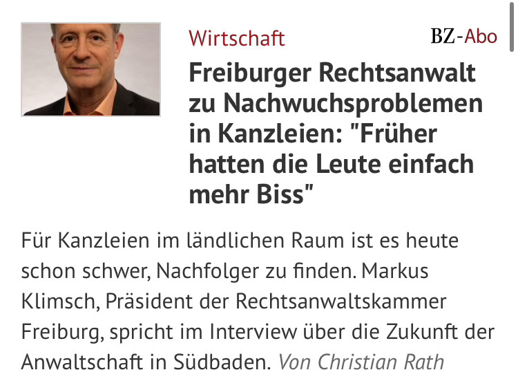 screenshot: Wirtschaft
BZ-Abo
Freiburger Rechtsanwalt zu Nachwuchsproblemen in Kanzleien: "Früher hatten die Leute einfach mehr Biss"
Für Kanzleien im ländlichen Raum ist es heute schon schwer, Nachfolger zu finden. Markus Klimsch, Präsident der Rechtsanwaltskammer Freiburg, spricht im Interview über die Zukunft der Anwaltschaft in Südbaden. Von Christian Rath