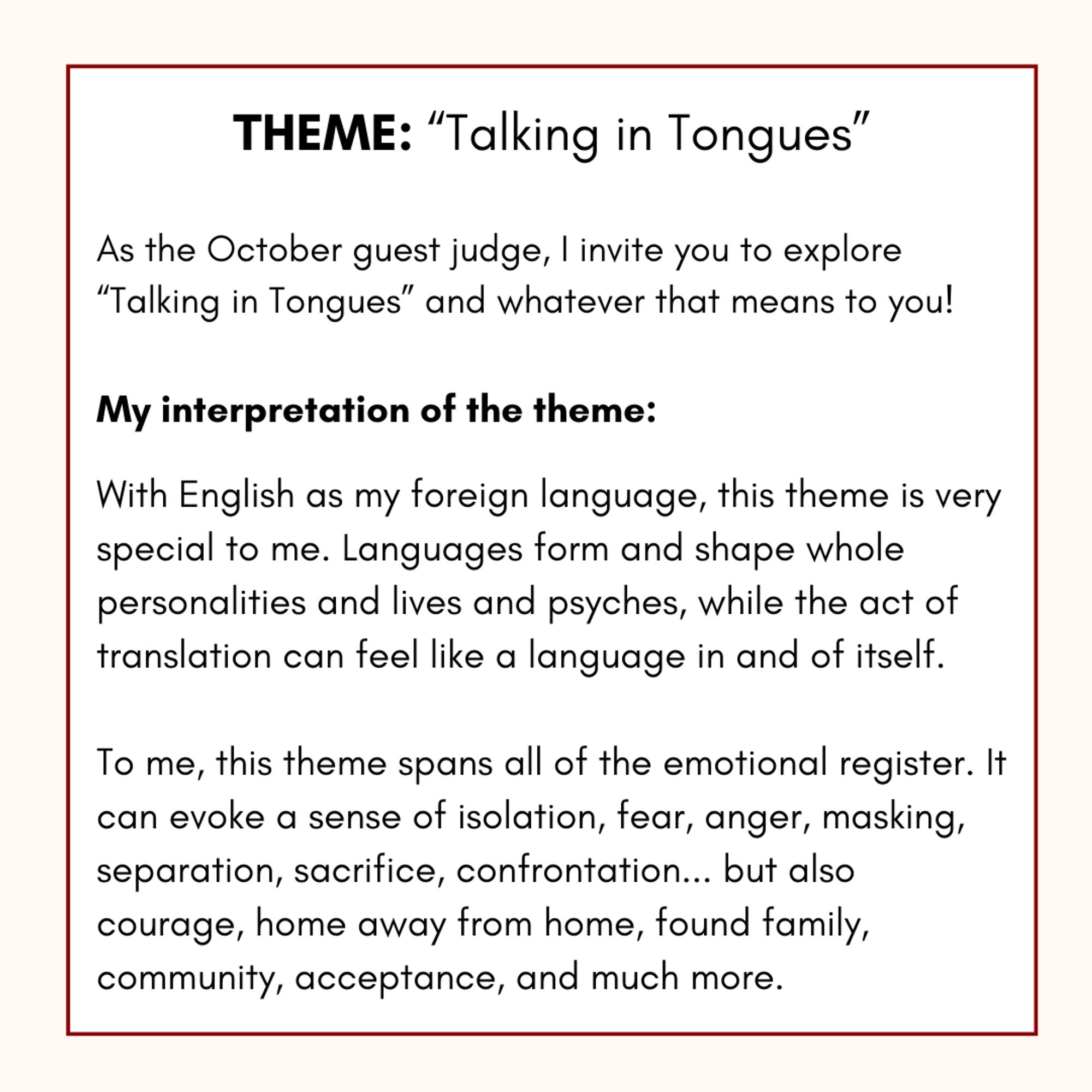 Black lettering against a white and cream background that describes my interpretation of the contest theme as such: “With English as my foreign language, this theme is very special to me. Languages form and shape whole personalities and lives and psyches, while the act of translation can feel like a language in and of itself. To me, this theme spans all of the emotional register. It evokes a sense of isolation, fear, courage, anger, separation, sacrifice, confrontation, home away from home, masking, found family, community, acceptance, and much more.”