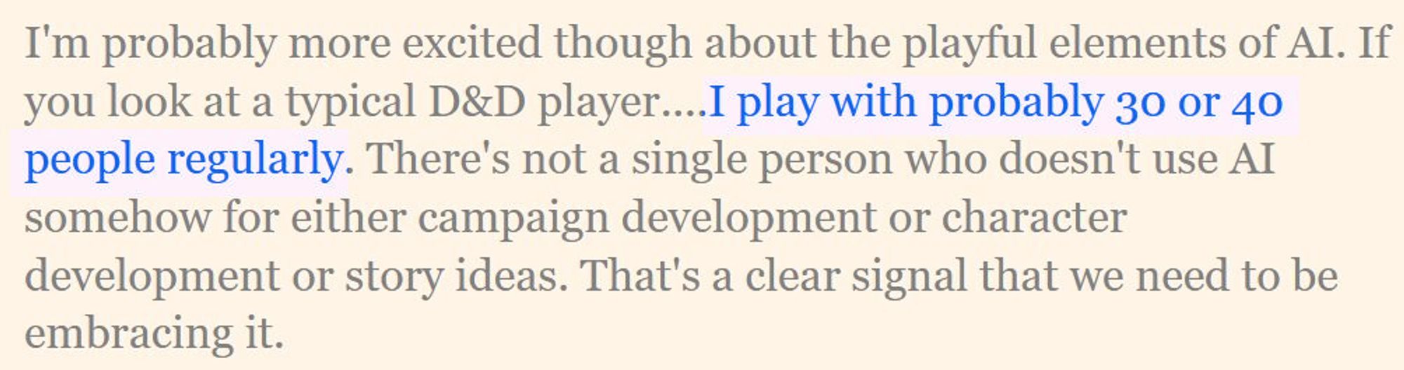 Quote from Hasbro CEO Chris Cocks: "I'm probably more excited though about the playful elements of AI. If you look at a typical D&D player....I play with probably 30 or 40 people regularly. There's not a single person who doesn't use AI somehow for either campaign development or character development or story ideas. That's a clear signal that we need to be embracing it."