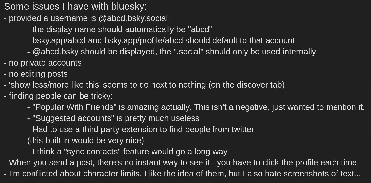 Some issues I have with bluesky:
- provided a username is @abcd.bsky.social:
	- the display name should automatically be "abcd"
	- bsky.app/abcd and bsky.app/profile/abcd should default to that account
	- @abcd.bsky should be displayed, the ".social" should only be used internally
- no private accounts
- no editing posts
- 'show less/more like this' seems to do next to nothing (on the discover tab)
- finding people can be tricky:
	- "Popular With Friends" is amazing actually. This isn't a negative, just wanted to mention it.
	- "Suggested accounts" is pretty much useless
	- Had to use a third party extension to find people from twitter
  	(this built in would be very nice)
	- I think a "sync contacts" feature would go a long way
- When you send a post, there's no instant way to see it - you have to click the profile each time
- I'm conflicted about character limits. I like the idea of them, but I also hate screenshots of text...