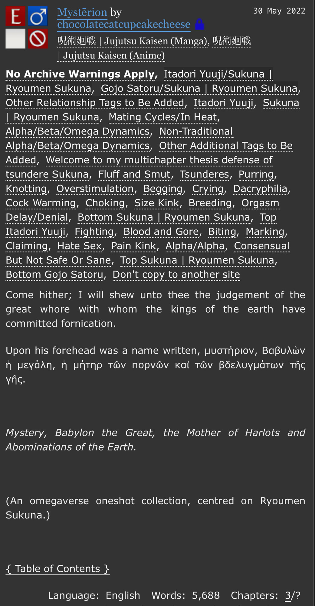 Come hither; I will shew unto thee the judgement of the great whore with whom the kings of the earth have committed fornication.

Upon his forehead was a name written, μυστήριον, Βαβυλὼν ἡ μεγάλη, ἡ μήτηρ τῶν πορνῶν καὶ τῶν βδελυγμάτων τῆς γῆς.

Mystery, Babylon the Great, the Mother of Harlots and Abominations of the Earth.


(An omegaverse oneshot collection, centred on Ryoumen Sukuna.)