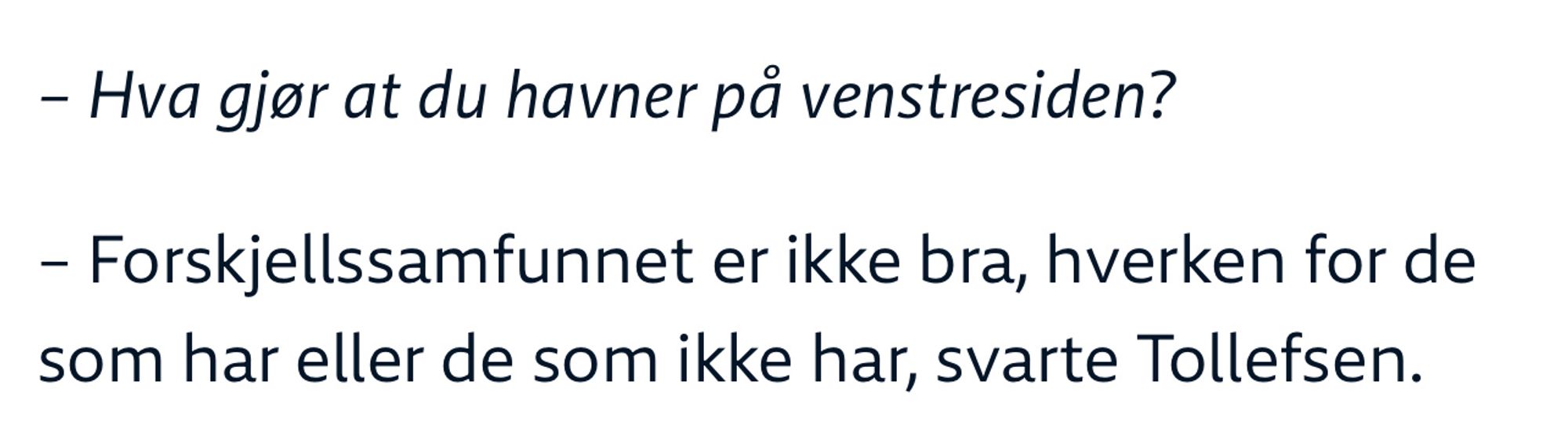 Journalist spør: «Hva gjør at du havner på venstresiden?»
Tollefsen svarer: «Forskjellssamfundet er ikke bra, hverken for de som har eller de som ikke har»