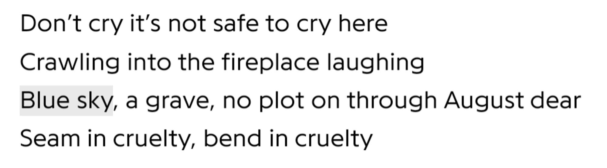 Don’t cry it’s not safe to cry here
Crawling into the fireplace laughing
Blue sky, a grave, no plot on through August dear
Seam in cruelty, bend in cruelty