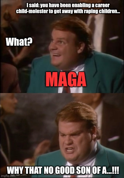 Chris Farley from Schiller Vision on NBC, in a green suit & red tie, labeled "MAGA," asking, "What?" under the words, "I said: you have been enabling a career child-molester to get away with raping children..."
& then a moment later when Chris looks so angry & is already starting to figuratively lose it with the words, "WHY THAT NO GOOD SON OF A...!!!"