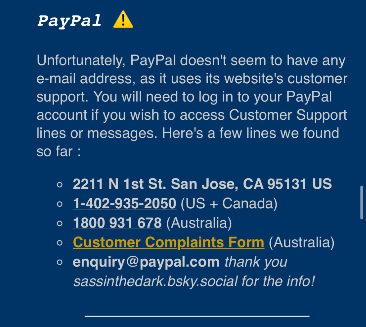 PayPal !
Unfortunately, PayPal doesn't seem to have any e-mail address, as it uses its website's customer support. You will need to log in to your PayPal account if you wish to access Customer Support lines or messages. Here's a few lines we found so far :
• 2211 N 1st St. San Jose, CA 95131 US
• 1-402-935-2050 (US + Canada)
• 1800 931 678 (Australia)
• Customer Complaints Form (Australia)
• enquiry@paypal.com thank you sassinthedark.bsky.social for the info!