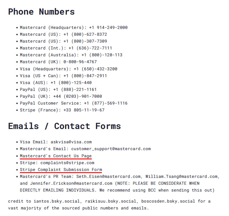 Phone Numbers
• Mastercard (Headquarters): +1 914-249-2000
• Mastercard (US): +1 (800)-627-8372
• Mastercard (US): +1 (800)-307-7309
• Mastercard (Int.): +1 (636)-722-7111|
• Mastercard (Australia): +1 (800)-120-113
• Mastercard (UK): 0-800-96-4767
• Visa (Headquarters): +1 (650)-432-3208
• Visa (US + Can): +1 (808)-847-2911
• Visa (AUS): +1 (800)-125-440
• PayPal (US): +1 (888)-221-1161
• PayPal (UK): +44 (0203)-901-7000
• PayPal Customer Service: +1 (877)-569-1116
• Stripe (France): +33 805-11-19-67
Emails / Contact Forms
• Visa Email: askvisa@visa.com
• Mastercard's Email: customer_support@mastercard.com
• Mastercard's Contact Us Page
• Stripe: complaints@stripe.com
• Stripe Complaint Submission Form
• Mastercard's PR Team: Seth.Eisen@mastercard.com, William.Tsang@mastercard.com, and Jennifer.Erickson@mastercard.com NOTE: PLEASE BE CONSIDERATE WHEN DIRECTLY EMAILING INDIVIDUALS. We recommend using BCC when sending this out)
credit to iantos.bsky.social, raikisuu.bsky.social, boscosden.bsky.social for a vast majority of the sourced public numbers and emails.