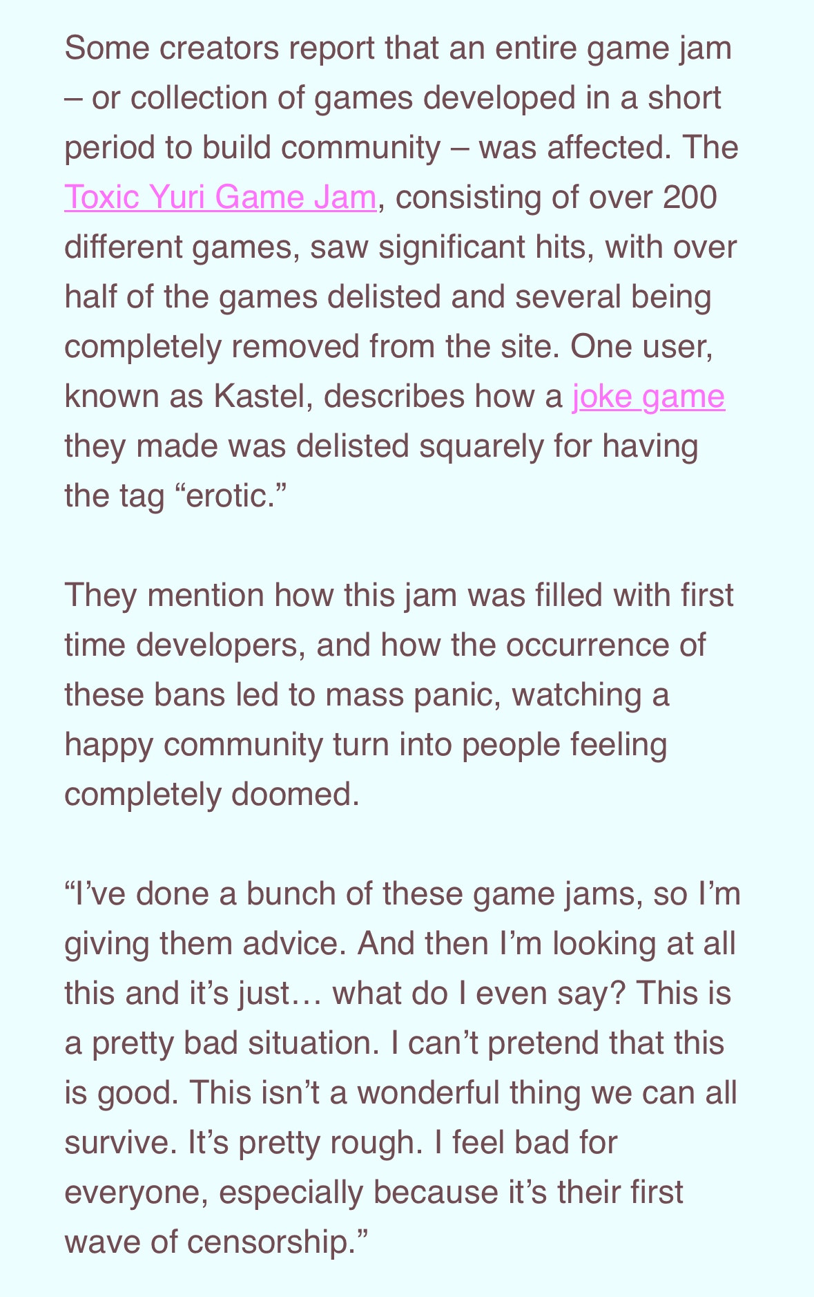 Some creators report that an entire game jam
- or collection of games developed in a short period to build community - was affected. The Toxic Yuri Game Jam, consisting of over 200 different games, saw significant hits, with over half of the games delisted and several being completely removed from the site. One user, known as Kastel, describes how a joke game they made was delisted squarely for having the tag "erotic."
They mention how this jam was filled with first time developers, and how the occurrence of these bans led to mass panic, watching a happy community turn into people feeling completely doomed.
"I've done a bunch of these game jams, so I'm giving them advice. And then I'm looking at all this and it's just... what do I even say? This is a pretty bad situation. I can't pretend that this is good. This isn't a wonderful thing we can all survive. It's pretty rough. I feel bad for everyone, especially because it's their first wave of censorship."