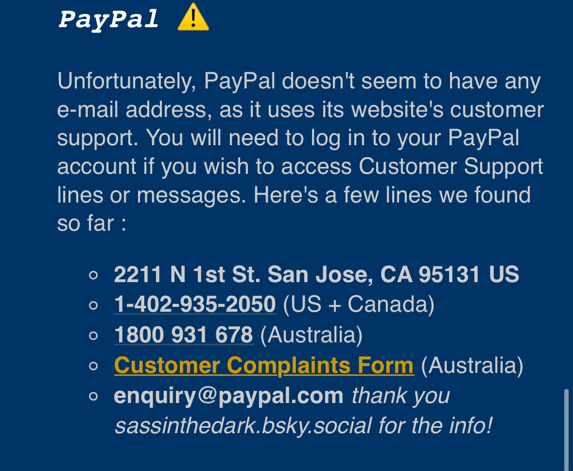 PayPal !
Unfortunately, PayPal doesn't seem to have any e-mail address, as it uses its website's customer support. You will need to log in to your PayPal account if you wish to access Customer Support lines or messages. Here's a few lines we found so far:
• 2211 N 1st St. San Jose, CA 95131 US
• 1-402-935-2050 (US + Canada)
• 1800 931 678 (Australia)
• Customer Complaints Form (Australia)
• enquiry@paypal.com thank you sassinthedark.bsky.social for the info!