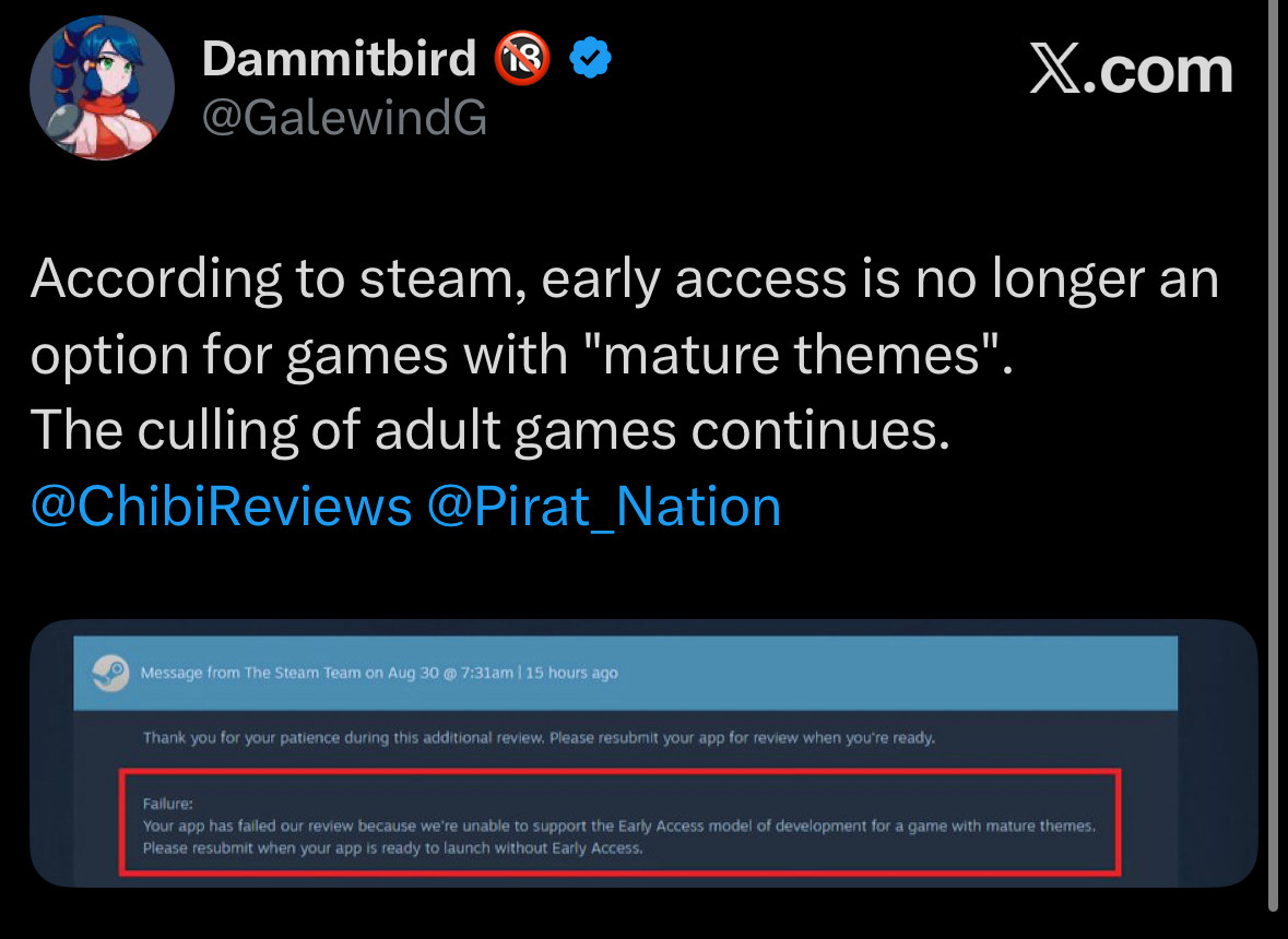 Dammitbird @GalewindG
X.com
According to steam, early access is no longer an option for games with "mature themes" The culling of adult games continues.
@ChibiReviews @Pirat_Nation
Message from The Steam Team on Aug 30 @ 7:31am | 15 hours ago
Thank you for your patience during this additional review. Please resubmit your app for review when you're ready.
Failure:
Your app has failed our review because we're unable to support the Early Access model of development for a game with mature themes.
Please resubmit when your app is ready to launch without Early Access.