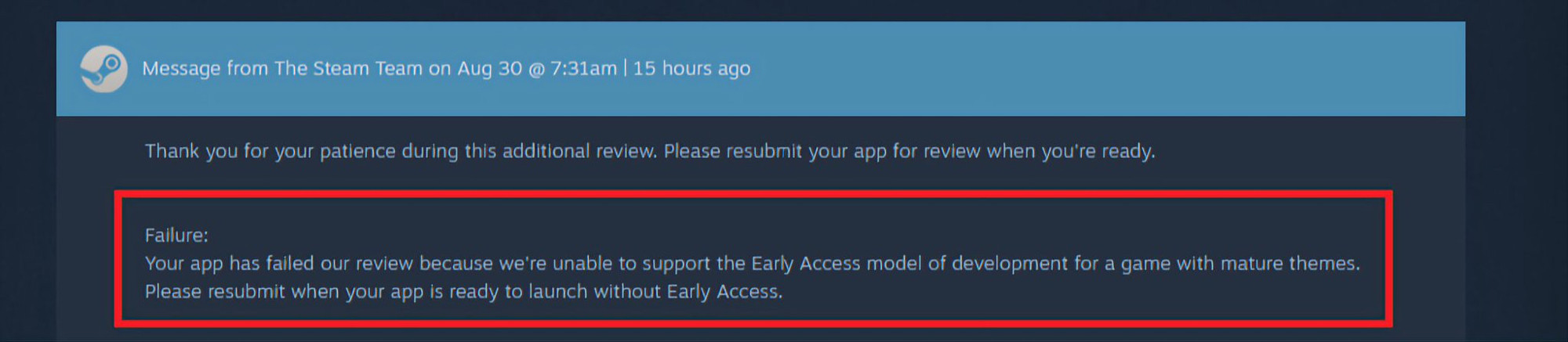 Message from The Steam Team on Aug 30 @ 7:31am | 15 hours ago
Thank you for your patience during this additional review. Please resubmit your app for review when you're ready.
Failure:
Your app has failed our review because we're unable to support the Early Access model of development for a game with mature themes.
Please resubmit when your app is ready to launch without Early Access.