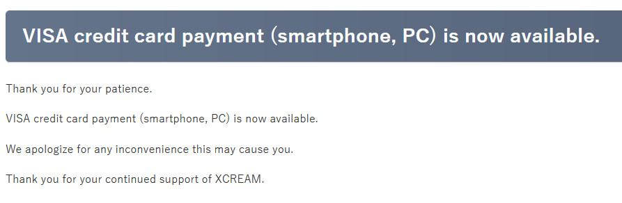 
VISA credit card payment (smartphone, PC) is now available.

Thank you for your patience.

VISA credit card payment (smartphone, PC) is now available.

We apologize for any inconvenience this may cause you.

Thank you for your continued support of XCREAM.
