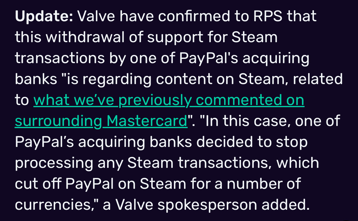 Update: Valve have confirmed to RPS that this withdrawal of support for Steam transactions by one of PayPal's acquiring banks "is regarding content on Steam, related to what we've previously commented on surrounding Mastercard". "In this case, one of PayPal's acquiring banks decided to stop processing any Steam transactions, which cut off PayPal on Steam for a number of currencies," a Valve spokesperson added.