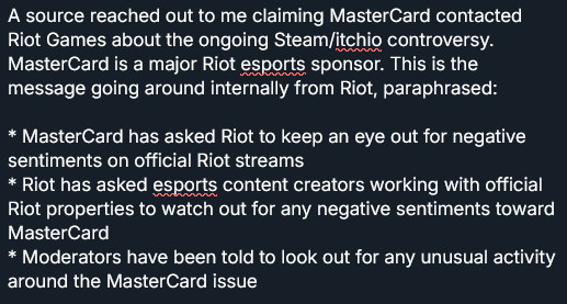 A source reached out to me claiming MasterCard contacted Riot Games about the ongoing Steam/itchio controversy. MasterCard is a major Riot esports sponsor. This is the message going around internally from Riot, paraphrased:

* MasterCard has asked Riot to keep an eye out for negative sentiments on official Riot streams
* Riot has asked esports content creators working with official Riot properties to watch out for any negative sentiments toward MasterCard
* Moderators have been told to look out for any unusual activity around the MasterCard issue