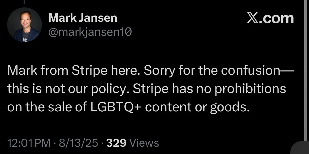 Mark Jansen
@markjansen10
X.com
tip
Mark from Stripe here. Sorry for the confusion— this is not our policy. Stripe has no prohibitions on the sale of LGBTQ+ content or goods.
12:01 PM • 8/13/25 • 329 Views