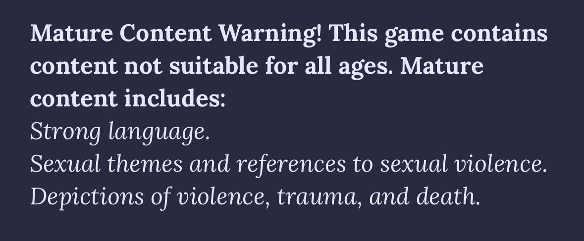 Mature Content Warning! This game contains content not suitable for all ages. Mature content includes:
Strong language.
Sexual themes and references to sexual violence.
Depictions of violence, trauma, and death.