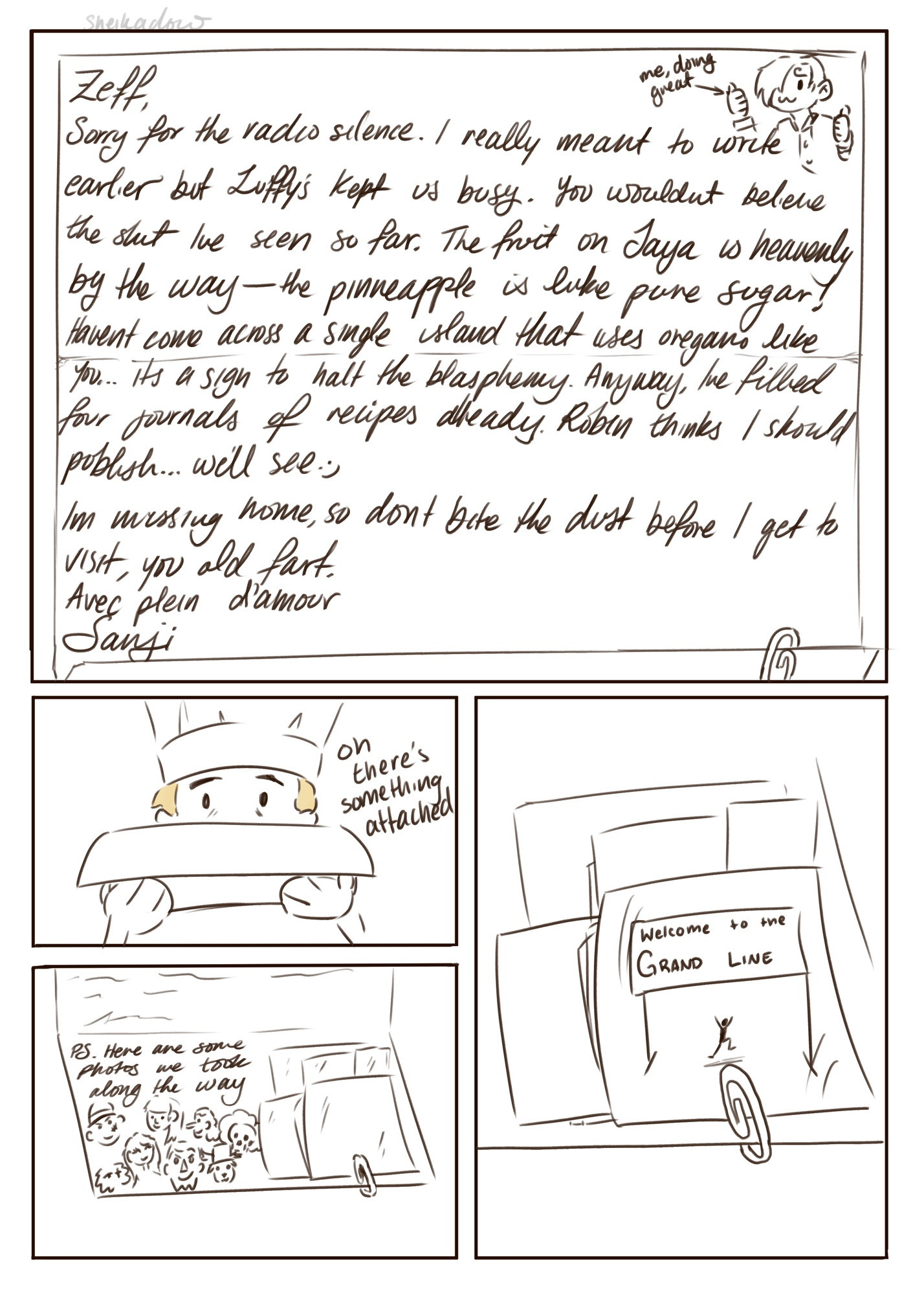 Sanji's letter to Zeff: Zeff, Sorry for the radio silence. I really meant to write earlier but Luffy's kept us busy. You wouldn’t believe the shit Ive seen so far. The fruit on Jaya is heavenly by the way - the pineapple is like pure sugar!
Haven't come across a single island that uses oregano like you... it’s a sign to halt the blasphemy.
Anyway, l've filled four journals of recipes already. Robin thinks I should publish... we'll see :) Im missing home, so dont bite the dust before I get to visit, you old fart. Avec plein d'amour (with lots of love), Sanji 
PS. Here are some photos we took along the way :)